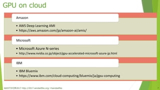 GPU on cloud
仙台IT文化祭2017 http://2017.sendaiitfes.org/ #sendaiitfes 7
• AWS Deep Learning AMI
• https://aws.amazon.com/jp/amazon-ai/amis/
Amazon
• Microsoft Azure N-series
• http://www.nvidia.co.jp/object/gpu-accelerated-microsoft-azure-jp.html
Microsoft
• IBM Bluemix
• https://www.ibm.com/cloud-computing/bluemix/ja/gpu-computing
IBM
 