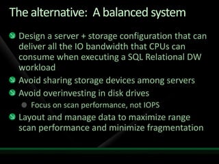 The alternative: A balanced system
 Design a server + storage configuration that can
 deliver all the IO bandwidth that CPUs can
 consume when executing a SQL Relational DW
 workload
 Avoid sharing storage devices among servers
 Avoid overinvesting in disk drives
    Focus on scan performance, not IOPS
 Layout and manage data to maximize range
 scan performance and minimize fragmentation
 