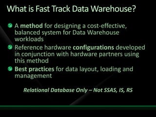 What is Fast Track Data Warehouse?
  A method for designing a cost-effective,
  balanced system for Data Warehouse
  workloads
  Reference hardware configurations developed
  in conjunction with hardware partners using
  this method
  Best practices for data layout, loading and
  management

    Relational Database Only – Not SSAS, IS, RS
 