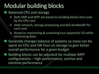 Modular building blocks
 Balanced CPU and storage
    Both SMP and MPP are based on building blocks that scale
    by the CPU core
    Adds network, storage processing and disk bandwidth for
    each core
    Based on maximizing & sustaining true sequential I/O while
    minimizing disks
 Generally changes balance of systems so more can be
 spent on CPU and SW than on storage to give better
 overall performance for a given budget
 Building blocks can be adjusted for multiple MPP
 configurations – high performance, archive and
 extreme performance
 