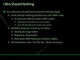 Ultra Shared Nothing
  An extension of traditional shared nothing design
      Push shared nothing architecture into SMP node
         IO and CPU affinity within SMP nodes
           Eliminate contention per user query
           Use full resources for each user query
     Multiple physical instances of tables
       Distribute large tables
       Replicate small tables
       Distribute AND Replicate medium tables
     Re-Distribute rows “on-the-fly” when necessary
 