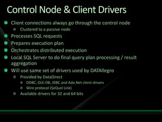 Control Node & Client Drivers
 Client connections always go through the control node
     Clustered to a passive node
 Processes SQL requests
 Prepares execution plan
 Orchestrates distributed execution
 Local SQL Server to do final query plan processing / result
 aggregation
 Will use same set of drivers used by DATAllegro
     Provided by DataDirect
        ODBC, OLE-DB, JDBC and Ado.Net client drivers
        Wire protocol (SeQuel Link)
     Available drivers for 32 and 64 bits
 