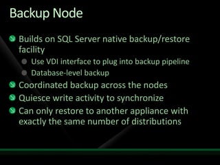 Backup Node
 Builds on SQL Server native backup/restore
 facility
    Use VDI interface to plug into backup pipeline
    Database-level backup
 Coordinated backup across the nodes
 Quiesce write activity to synchronize
 Can only restore to another appliance with
 exactly the same number of distributions
 
