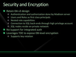 Security and Encryption
 Retain DA v3 design
    Authentication and authorization done by Madison server
    Users and Roles as first class principals
    Nested role capabilities
    Connection to SQL back-ends through high privilege account
    SQL nodes reside on private network
 No support for integrated auth
 Leverages TDE to expose DB-level encryption
    Supports key rotation
 