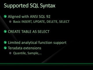 Supported SQL Syntax
 Aligned with ANSI SQL 92
    Basic INSERT, UPDATE, DELETE, SELECT

 CREATE TABLE AS SELECT

 Limited analytical function support
 Teradata extensions
    Quantile, Sample,…
 