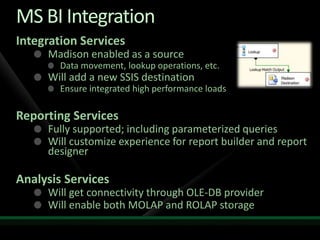 MS BI Integration
Integration Services
     Madison enabled as a source
        Data movement, lookup operations, etc.
     Will add a new SSIS destination
        Ensure integrated high performance loads

Reporting Services
     Fully supported; including parameterized queries
     Will customize experience for report builder and report
     designer

Analysis Services
     Will get connectivity through OLE-DB provider
     Will enable both MOLAP and ROLAP storage
 