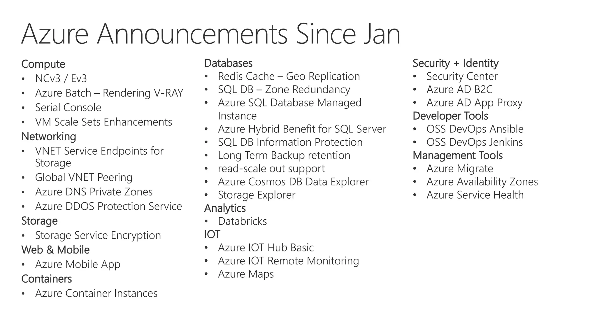 Compute
• NCv3 / Ev3
• Azure Batch – Rendering V-RAY
• Serial Console
• VM Scale Sets Enhancements
Networking
• VNET Service Endpoints for
Storage
• Global VNET Peering
• Azure DNS Private Zones
• Azure DDOS Protection Service
Storage
• Storage Service Encryption
Web & Mobile
• Azure Mobile App
Containers
• Azure Container Instances
Databases
• Redis Cache – Geo Replication
• SQL DB – Zone Redundancy
• Azure SQL Database Managed
Instance
• Azure Hybrid Benefit for SQL Server
• SQL DB Information Protection
• Long Term Backup retention
• read-scale out support
• Azure Cosmos DB Data Explorer
• Storage Explorer
Analytics
• Databricks
IOT
• Azure IOT Hub Basic
• Azure IOT Remote Monitoring
• Azure Maps
Security + Identity
• Security Center
• Azure AD B2C
• Azure AD App Proxy
Developer Tools
• OSS DevOps Ansible
• OSS DevOps Jenkins
Management Tools
• Azure Migrate
• Azure Availability Zones
• Azure Service Health
 