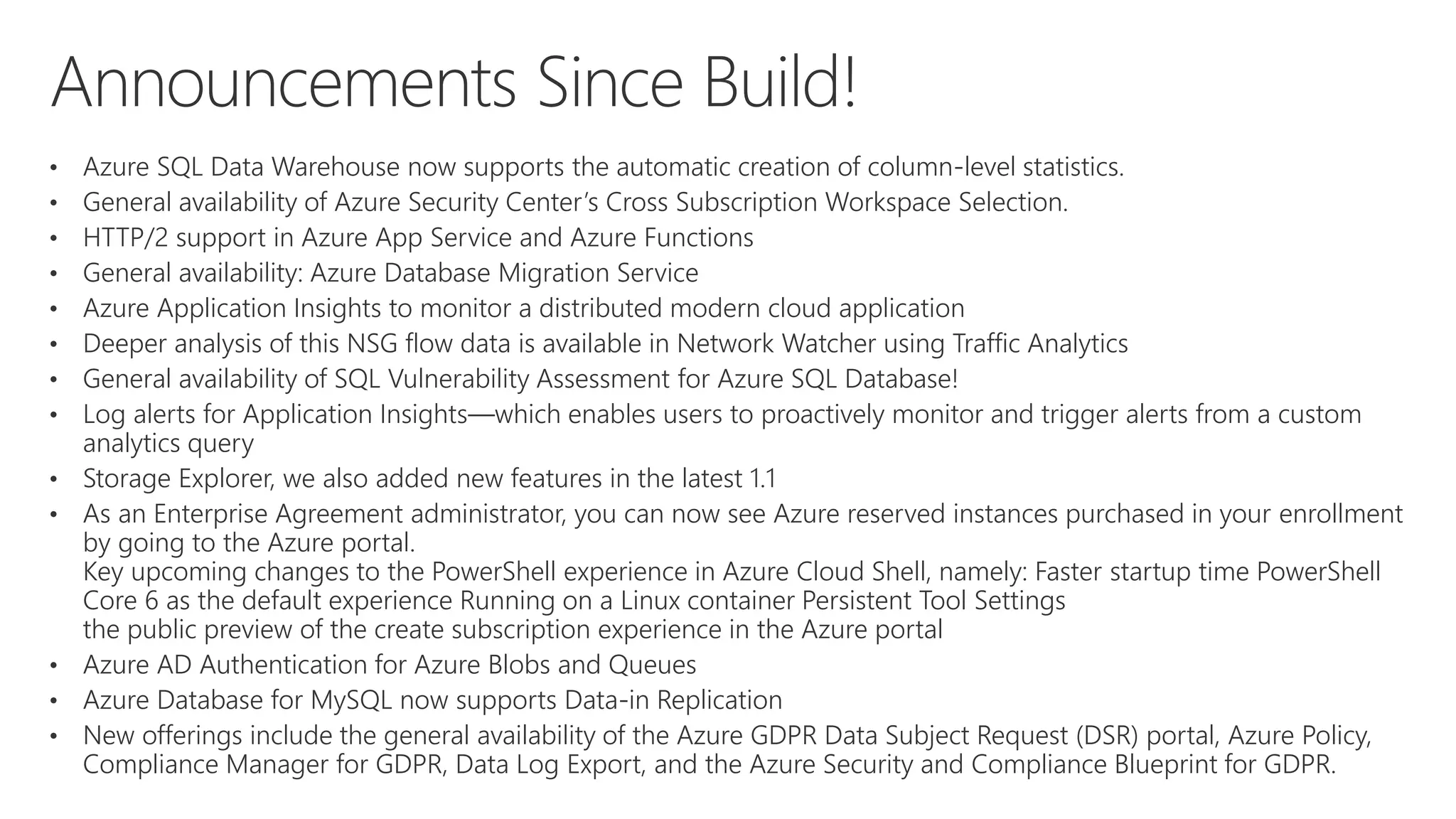 • Azure SQL Data Warehouse now supports the automatic creation of column-level statistics.
• General availability of Azure Security Center’s Cross Subscription Workspace Selection.
• HTTP/2 support in Azure App Service and Azure Functions
• General availability: Azure Database Migration Service
• Azure Application Insights to monitor a distributed modern cloud application
• Deeper analysis of this NSG flow data is available in Network Watcher using Traffic Analytics
• General availability of SQL Vulnerability Assessment for Azure SQL Database!
• Log alerts for Application Insights—which enables users to proactively monitor and trigger alerts from a custom
analytics query
• Storage Explorer, we also added new features in the latest 1.1
• As an Enterprise Agreement administrator, you can now see Azure reserved instances purchased in your enrollment
by going to the Azure portal.
Key upcoming changes to the PowerShell experience in Azure Cloud Shell, namely: Faster startup time PowerShell
Core 6 as the default experience Running on a Linux container Persistent Tool Settings
the public preview of the create subscription experience in the Azure portal
• Azure AD Authentication for Azure Blobs and Queues
• Azure Database for MySQL now supports Data-in Replication
• New offerings include the general availability of the Azure GDPR Data Subject Request (DSR) portal, Azure Policy,
Compliance Manager for GDPR, Data Log Export, and the Azure Security and Compliance Blueprint for GDPR.
 