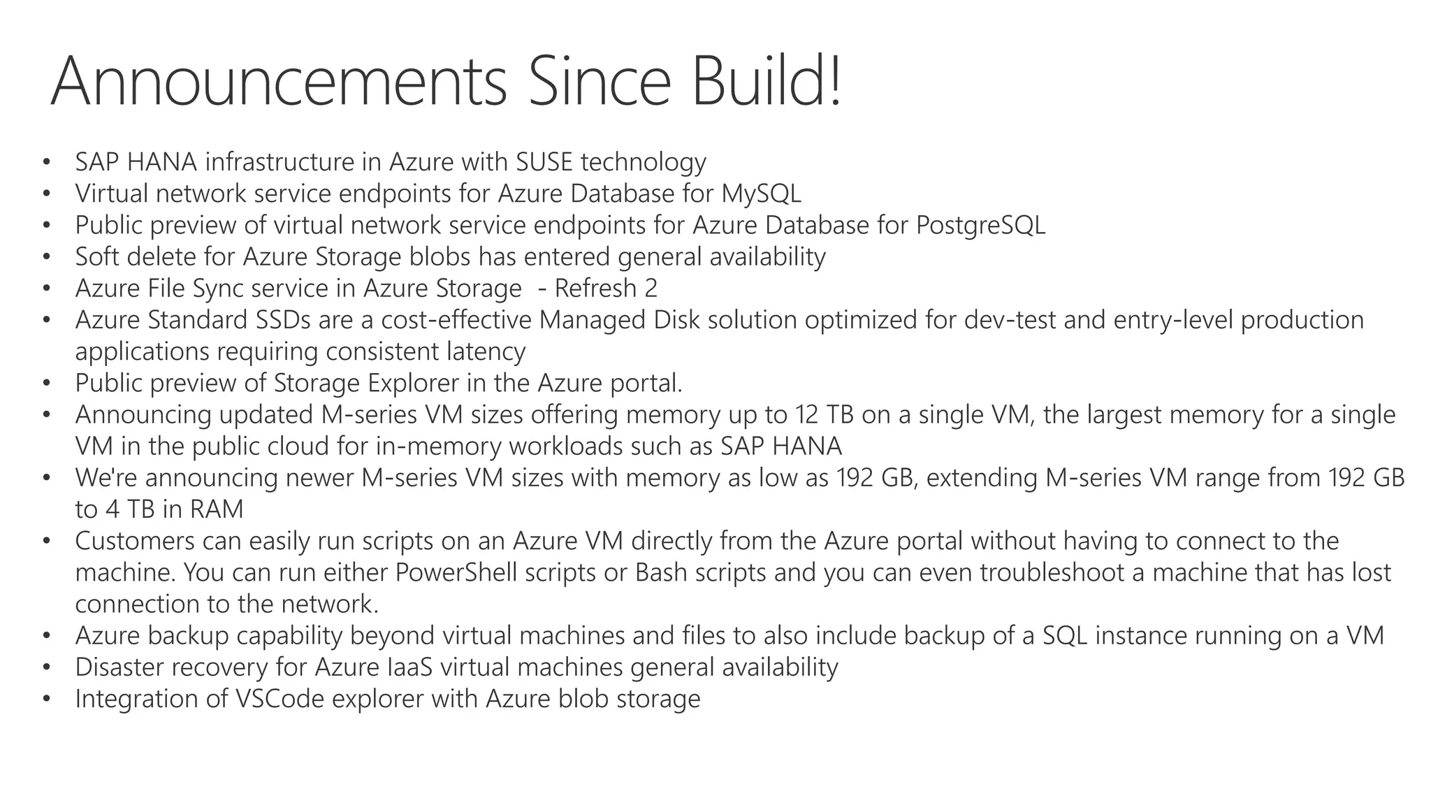 • SAP HANA infrastructure in Azure with SUSE technology
• Virtual network service endpoints for Azure Database for MySQL
• Public preview of virtual network service endpoints for Azure Database for PostgreSQL
• Soft delete for Azure Storage blobs has entered general availability
• Azure File Sync service in Azure Storage - Refresh 2
• Azure Standard SSDs are a cost-effective Managed Disk solution optimized for dev-test and entry-level production
applications requiring consistent latency
• Public preview of Storage Explorer in the Azure portal.
• Announcing updated M-series VM sizes offering memory up to 12 TB on a single VM, the largest memory for a single
VM in the public cloud for in-memory workloads such as SAP HANA
• We're announcing newer M-series VM sizes with memory as low as 192 GB, extending M-series VM range from 192 GB
to 4 TB in RAM
• Customers can easily run scripts on an Azure VM directly from the Azure portal without having to connect to the
machine. You can run either PowerShell scripts or Bash scripts and you can even troubleshoot a machine that has lost
connection to the network.
• Azure backup capability beyond virtual machines and files to also include backup of a SQL instance running on a VM
• Disaster recovery for Azure IaaS virtual machines general availability
• Integration of VSCode explorer with Azure blob storage
 
