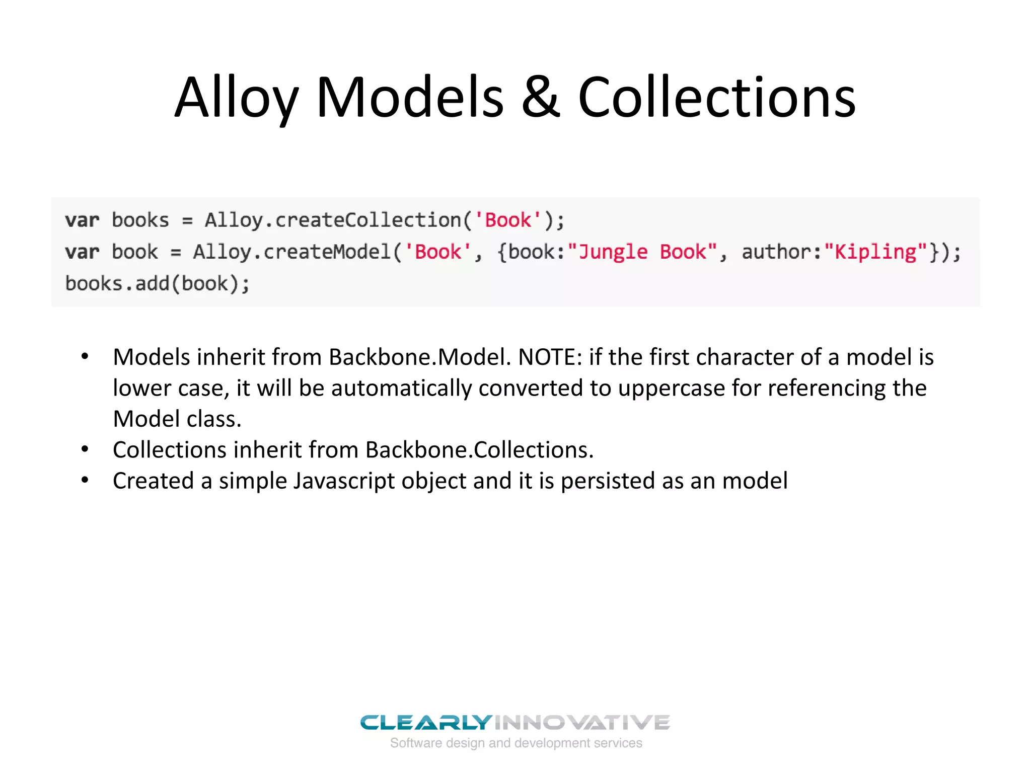 Alloy Models & Collections
• Models inherit from Backbone.Model. NOTE: if the first character of a model is
lower case, it will be automatically converted to uppercase for referencing the
Model class.
• Collections inherit from Backbone.Collections.
• Created a simple Javascript object and it is persisted as an model
 