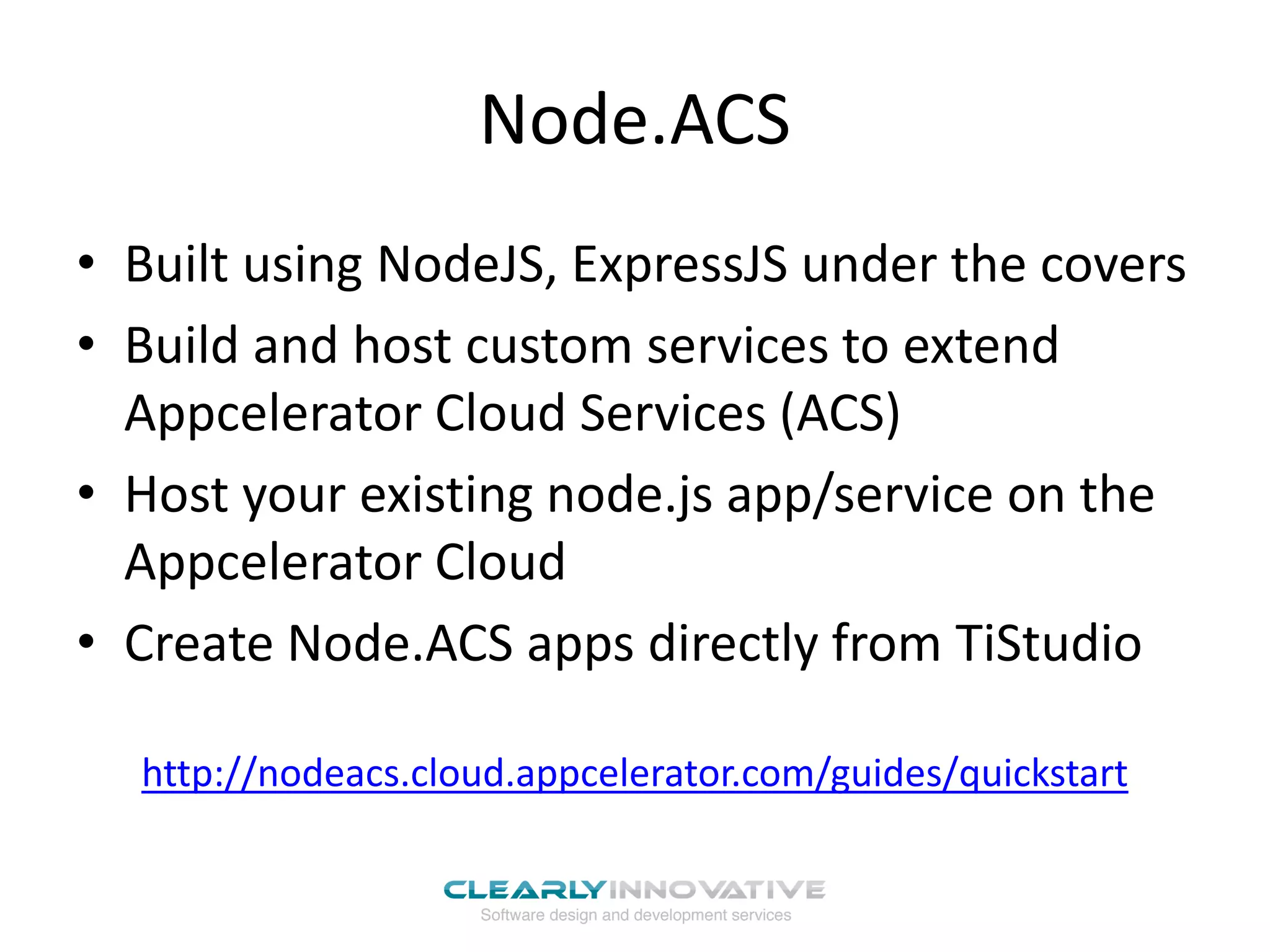 Node.ACS
• Built using NodeJS, ExpressJS under the covers
• Build and host custom services to extend
Appcelerator Cloud Services (ACS)
• Host your existing node.js app/service on the
Appcelerator Cloud
• Create Node.ACS apps directly from TiStudio
http://nodeacs.cloud.appcelerator.com/guides/quickstart
 