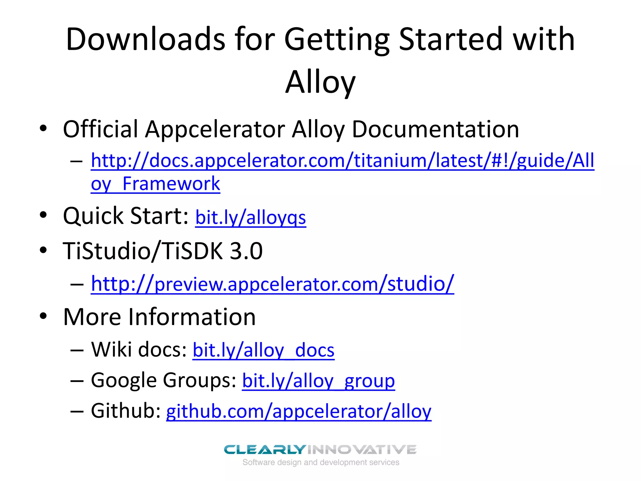 Downloads for Getting Started with
Alloy
• Official Appcelerator Alloy Documentation
– http://docs.appcelerator.com/titanium/latest/#!/guide/All
oy_Framework
• Quick Start: bit.ly/alloyqs
• TiStudio/TiSDK 3.0
– http://preview.appcelerator.com/studio/
• More Information
– Wiki docs: bit.ly/alloy_docs
– Google Groups: bit.ly/alloy_group
– Github: github.com/appcelerator/alloy
 
