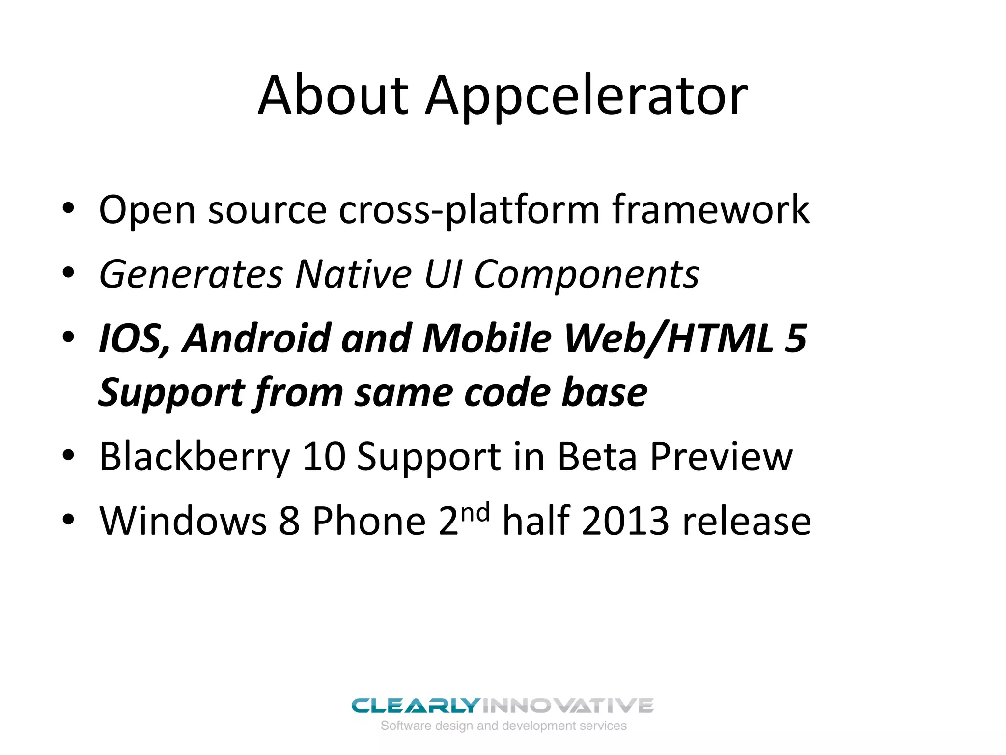 About Appcelerator
• Open source cross-platform framework
• Generates Native UI Components
• IOS, Android and Mobile Web/HTML 5
Support from same code base
• Blackberry 10 Support in Beta Preview
• Windows 8 Phone 2nd half 2013 release
 