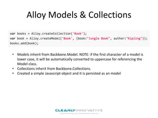 Alloy Models & Collections
• Models inherit from Backbone.Model. NOTE: if the first character of a model is
lower case, it will be automatically converted to uppercase for referencing the
Model class.
• Collections inherit from Backbone.Collections.
• Created a simple Javascript object and it is persisted as an model
 