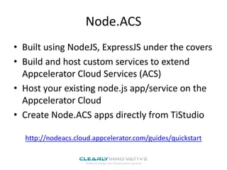 Node.ACS
• Built using NodeJS, ExpressJS under the covers
• Build and host custom services to extend
Appcelerator Cloud Services (ACS)
• Host your existing node.js app/service on the
Appcelerator Cloud
• Create Node.ACS apps directly from TiStudio
http://nodeacs.cloud.appcelerator.com/guides/quickstart
 