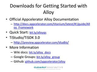 Downloads for Getting Started with
Alloy
• Official Appcelerator Alloy Documentation
– http://docs.appcelerator.com/titanium/latest/#!/guide/All
oy_Framework
• Quick Start: bit.ly/alloyqs
• TiStudio/TiSDK 3.0
– http://preview.appcelerator.com/studio/
• More Information
– Wiki docs: bit.ly/alloy_docs
– Google Groups: bit.ly/alloy_group
– Github: github.com/appcelerator/alloy
 
