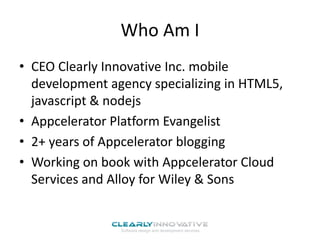 Who Am I
• CEO Clearly Innovative Inc. mobile
development agency specializing in HTML5,
javascript & nodejs
• Appcelerator Platform Evangelist
• 2+ years of Appcelerator blogging
• Working on book with Appcelerator Cloud
Services and Alloy for Wiley & Sons
 