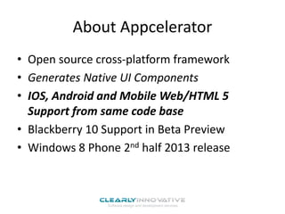 About Appcelerator
• Open source cross-platform framework
• Generates Native UI Components
• IOS, Android and Mobile Web/HTML 5
Support from same code base
• Blackberry 10 Support in Beta Preview
• Windows 8 Phone 2nd half 2013 release
 