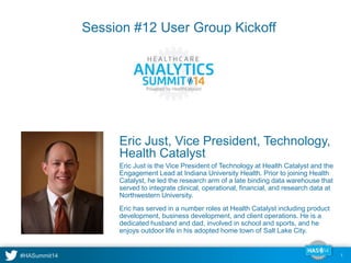 Session #12 User Group Kickoff 
Eric Just, Vice President, Technology, 
Health Catalyst 
Eric Just is the Vice President of Technology at Health Catalyst and the 
Engagement Lead at Indiana University Health. Prior to joining Health 
Catalyst, he led the research arm of a late binding data warehouse that 
served to integrate clinical, operational, financial, and research data at 
Northwestern University. 
Eric has served in a number roles at Health Catalyst including product 
development, business development, and client operations. He is a 
dedicated husband and dad, involved in school and sports, and he 
enjoys outdoor life in his adopted home town of Salt Lake City. 
1 
 