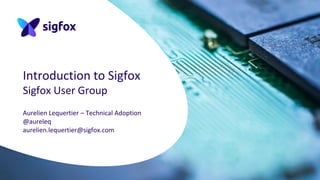 Introduction to Sigfox
Sigfox User Group
Aurelien Lequertier – Technical Adoption
@aureleq
aurelien.lequertier@sigfox.com
 