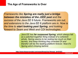The Age of Frameworks is Over


Frameworks like Spring are really just a bridge
between the mistakes of the J2EE past and the
success of the Java EE 6 future. Frameworks are out,
and extensions to the Java EE 6 platform are in. Now is
the time to start looking past Spring, and looking
forward to Seam and Weld and CDI technologies.
                Java EE has far surpassed Spring, which always felt
                as a patched together thing instead of a coherent
                whole. Spring seems to be resting too much on their
                laurels, and keep thinking they invented DI and
                therefor will be the leading platform forever. Now it's
                Spring who's limping behind.

          http://www.theserverside.com/news/thread.tss?thread_id=61023
 