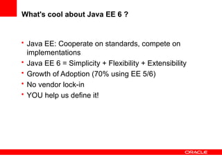 What's cool about Java EE 6 ?


• Java EE: Cooperate on standards, compete on
  implementations
• Java EE 6 = Simplicity + Flexibility + Extensibility
• Growth of Adoption (70% using EE 5/6)
• No vendor lock-in
• YOU help us define it!
 