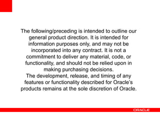 The following/preceding is intended to outline our
    general product direction. It is intended for
    information purposes only, and may not be
      incorporated into any contract. It is not a
   commitment to deliver any material, code, or
  functionality, and should not be relied upon in
           making purchasing decisions.
  The development, release, and timing of any
 features or functionality described for Oracle’s
products remains at the sole discretion of Oracle.
 