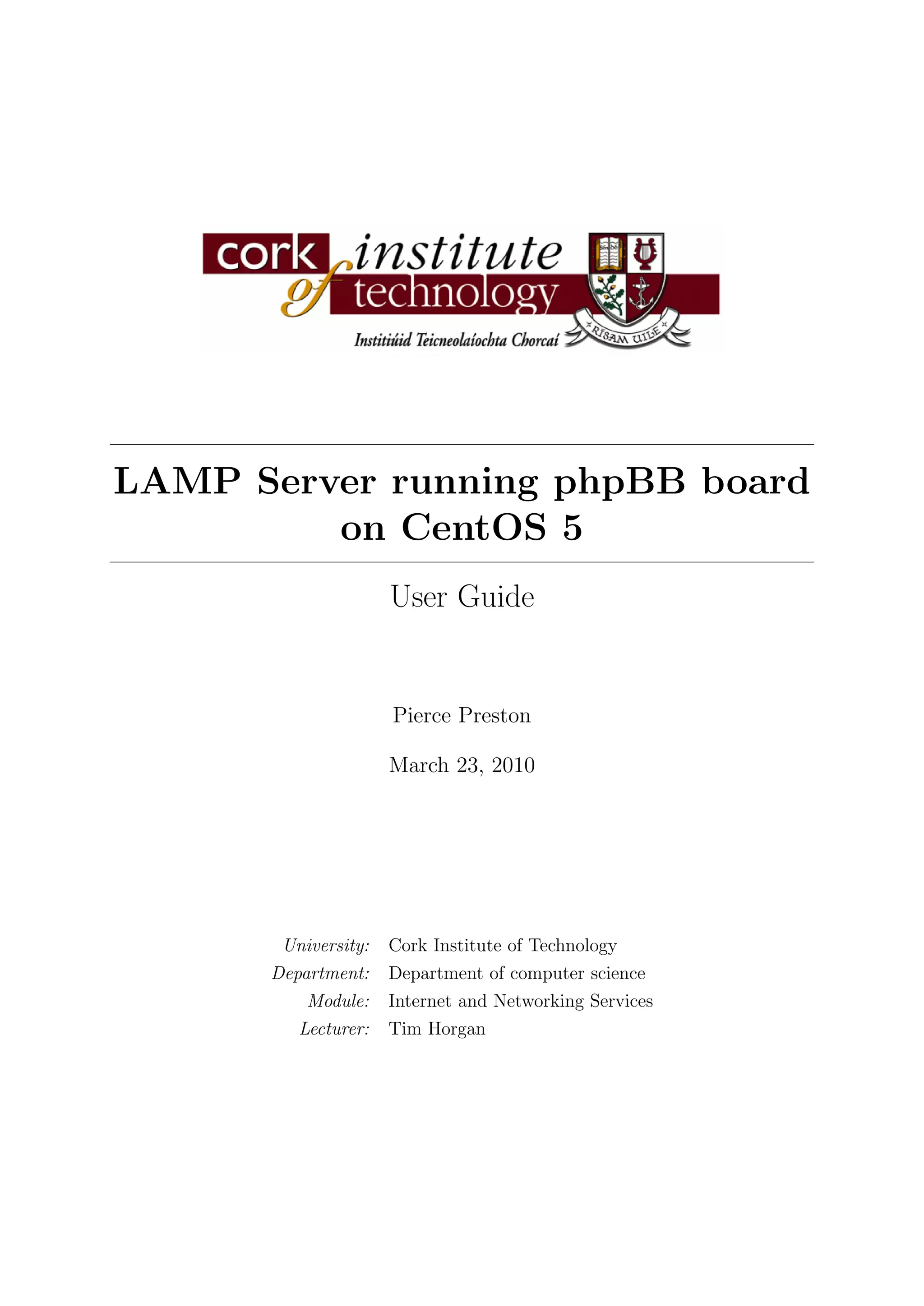LAMP Server running phpBB board
         on CentOS 5
                     User Guide


                     Pierce Preston

                     March 23, 2010




       University:   Cork Institute of Technology
      Department:    Department of computer science
          Module:    Internet and Networking Services
         Lecturer:   Tim Horgan
 