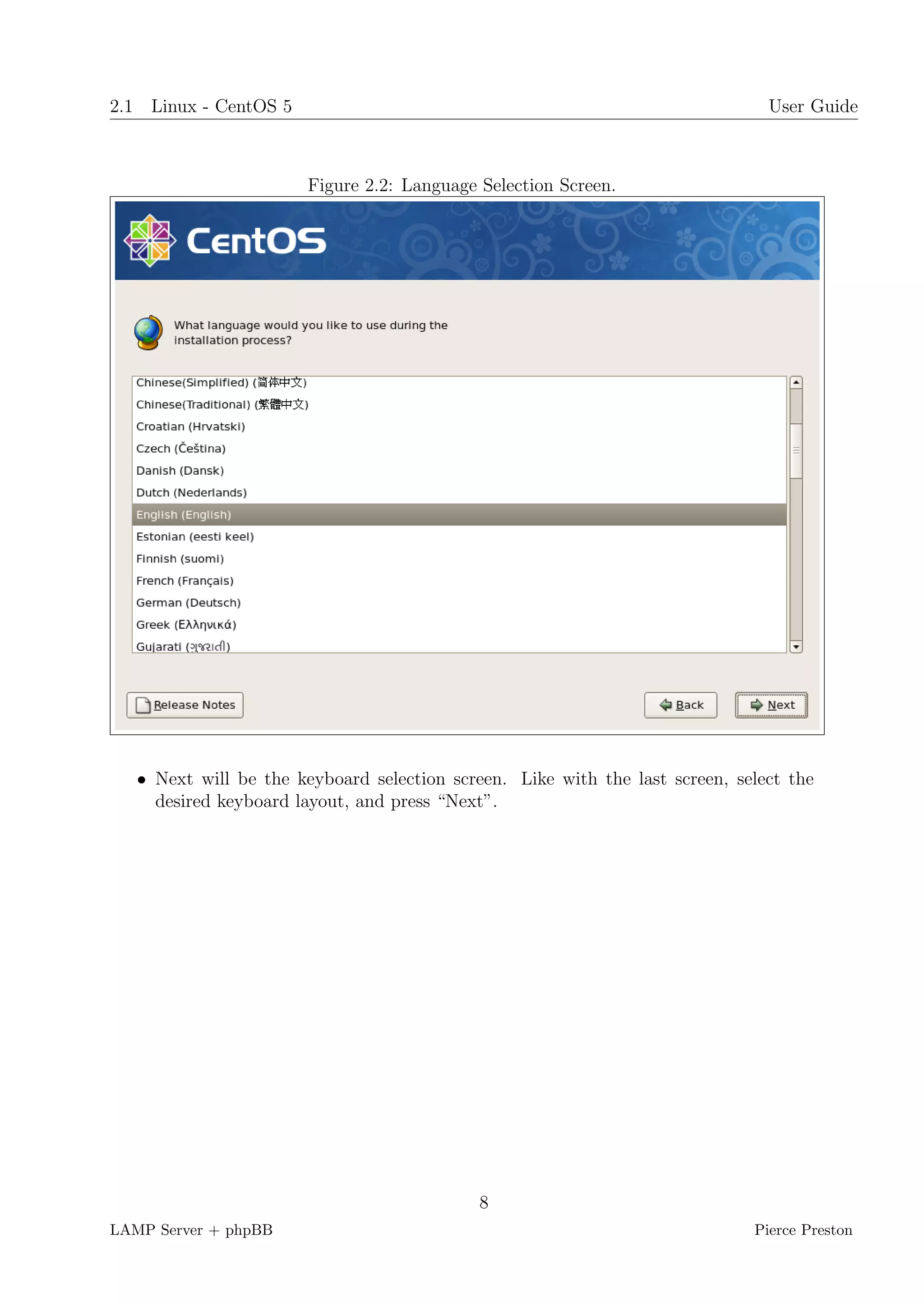 2.1 Linux - CentOS 5                                                            User Guide



                       Figure 2.2: Language Selection Screen.




   • Next will be the keyboard selection screen. Like with the last screen, select the
     desired keyboard layout, and press “Next”.




                                            8
LAMP Server + phpBB                                                           Pierce Preston
 