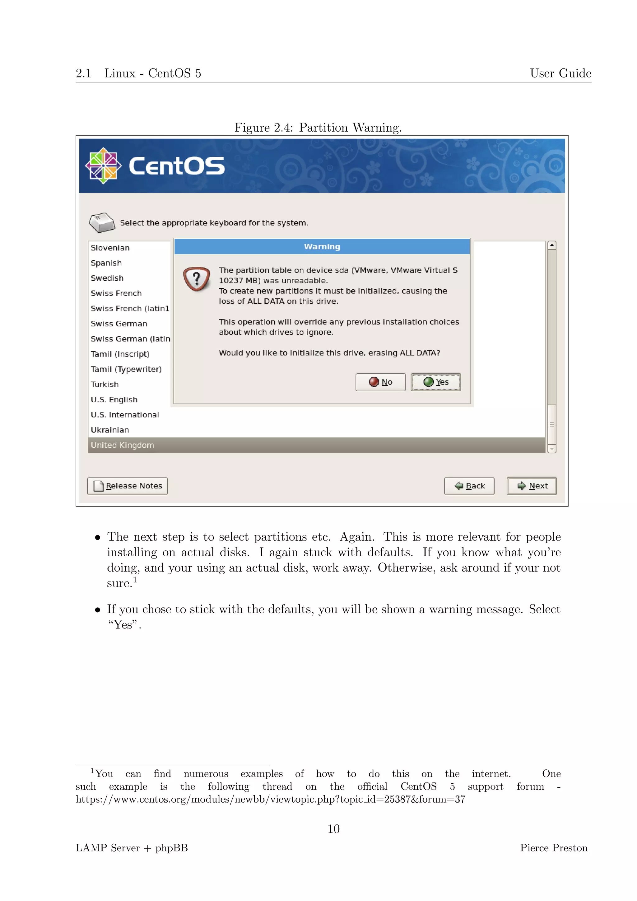 2.1 Linux - CentOS 5                                                               User Guide



                            Figure 2.4: Partition Warning.




   • The next step is to select partitions etc. Again. This is more relevant for people
     installing on actual disks. I again stuck with defaults. If you know what you’re
     doing, and your using an actual disk, work away. Otherwise, ask around if your not
     sure.1

   • If you chose to stick with the defaults, you will be shown a warning message. Select
     “Yes”.




  1
    You can ﬁnd numerous examples of how to do this on the internet.       One
such example is the following thread on the oﬃcial CentOS 5 support forum -
https://www.centos.org/modules/newbb/viewtopic.php?topic id=25387&forum=37

                                             10
LAMP Server + phpBB                                                              Pierce Preston
 