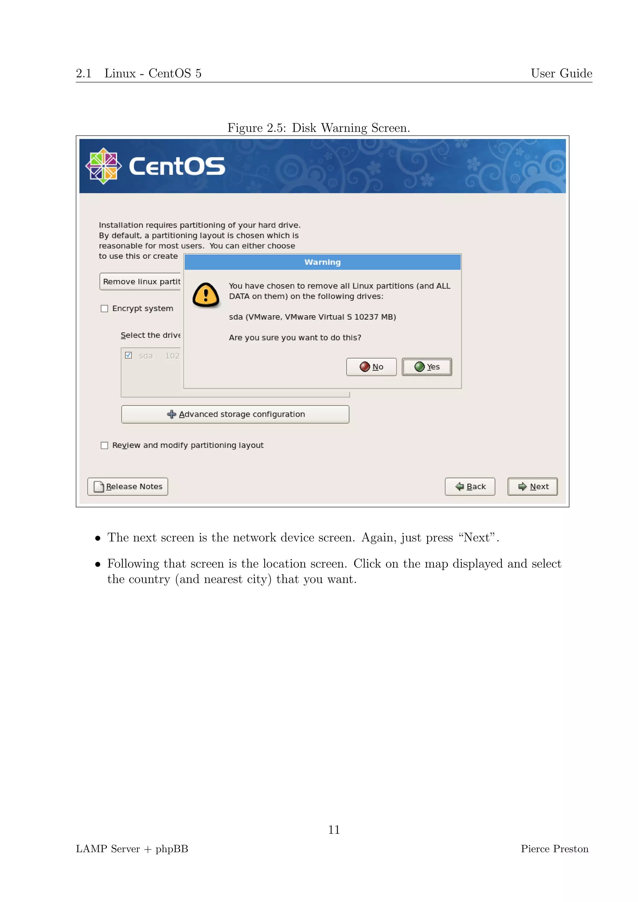 2.1 Linux - CentOS 5                                                              User Guide



                           Figure 2.5: Disk Warning Screen.




   • The next screen is the network device screen. Again, just press “Next”.

   • Following that screen is the location screen. Click on the map displayed and select
     the country (and nearest city) that you want.




                                             11
LAMP Server + phpBB                                                             Pierce Preston
 