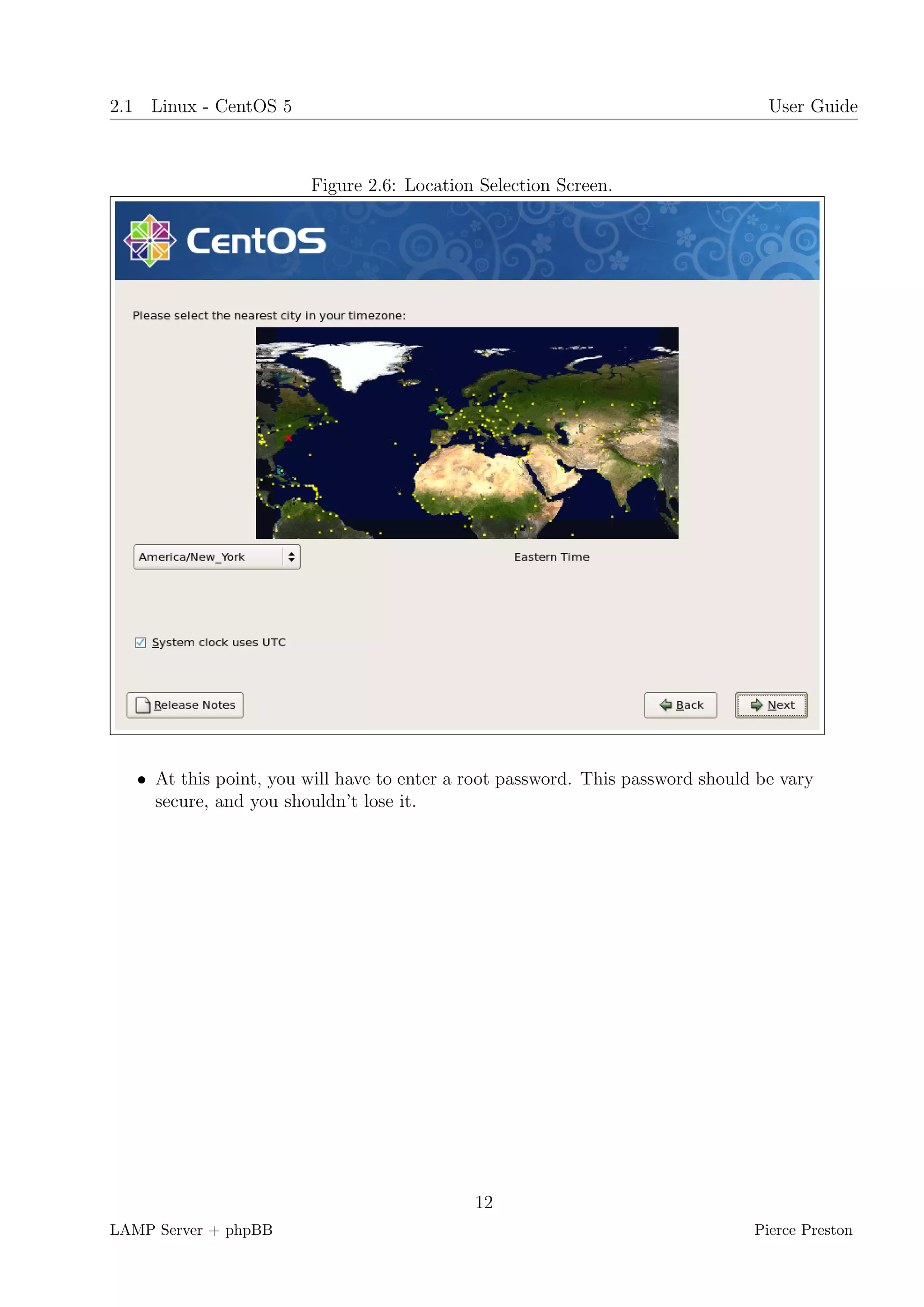2.1 Linux - CentOS 5                                                              User Guide



                        Figure 2.6: Location Selection Screen.




   • At this point, you will have to enter a root password. This password should be vary
     secure, and you shouldn’t lose it.




                                             12
LAMP Server + phpBB                                                             Pierce Preston
 