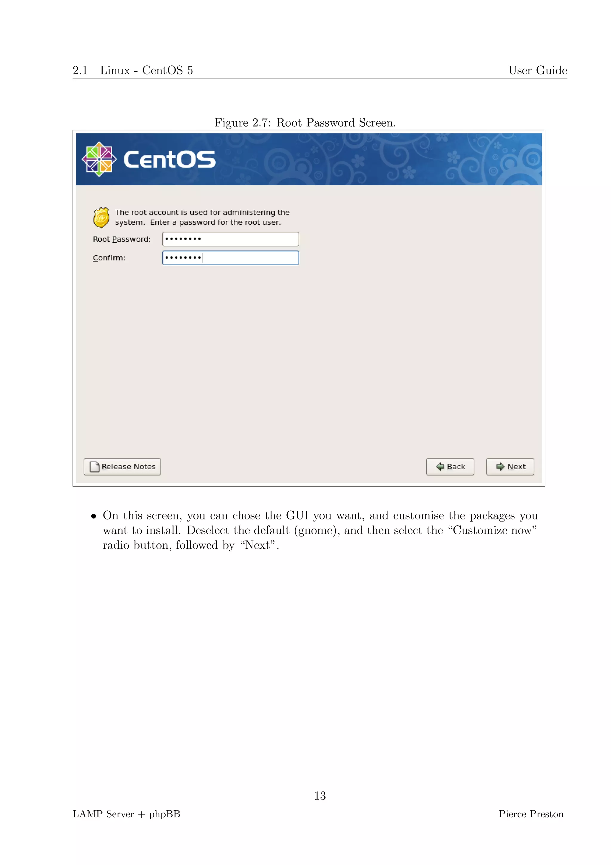 2.1 Linux - CentOS 5                                                             User Guide



                          Figure 2.7: Root Password Screen.




   • On this screen, you can chose the GUI you want, and customise the packages you
     want to install. Deselect the default (gnome), and then select the “Customize now”
     radio button, followed by “Next”.




                                            13
LAMP Server + phpBB                                                            Pierce Preston
 