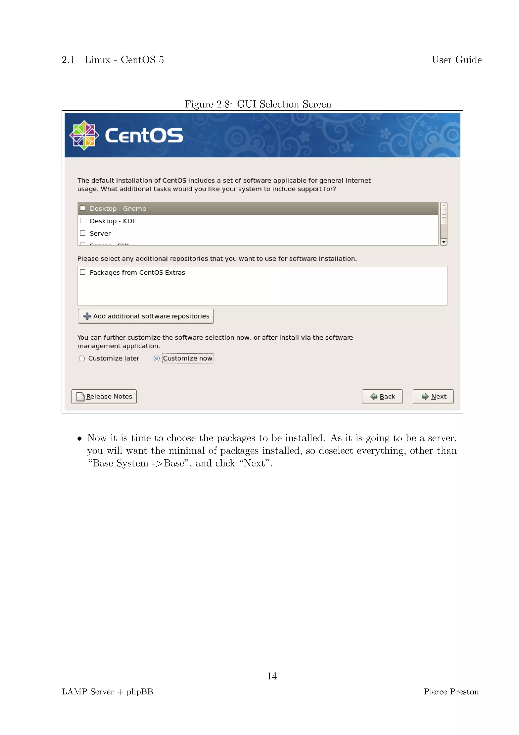 2.1 Linux - CentOS 5                                                                User Guide



                           Figure 2.8: GUI Selection Screen.




   • Now it is time to choose the packages to be installed. As it is going to be a server,
     you will want the minimal of packages installed, so deselect everything, other than
     “Base System ->Base”, and click “Next”.




                                              14
LAMP Server + phpBB                                                               Pierce Preston
 