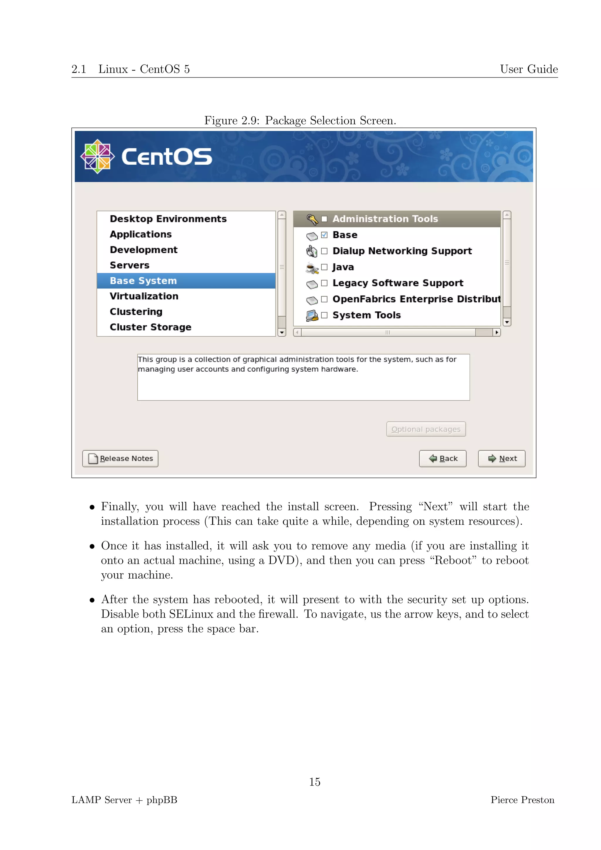 2.1 Linux - CentOS 5                                                               User Guide



                         Figure 2.9: Package Selection Screen.




   • Finally, you will have reached the install screen. Pressing “Next” will start the
     installation process (This can take quite a while, depending on system resources).

   • Once it has installed, it will ask you to remove any media (if you are installing it
     onto an actual machine, using a DVD), and then you can press “Reboot” to reboot
     your machine.

   • After the system has rebooted, it will present to with the security set up options.
     Disable both SELinux and the ﬁrewall. To navigate, us the arrow keys, and to select
     an option, press the space bar.




                                             15
LAMP Server + phpBB                                                              Pierce Preston
 
