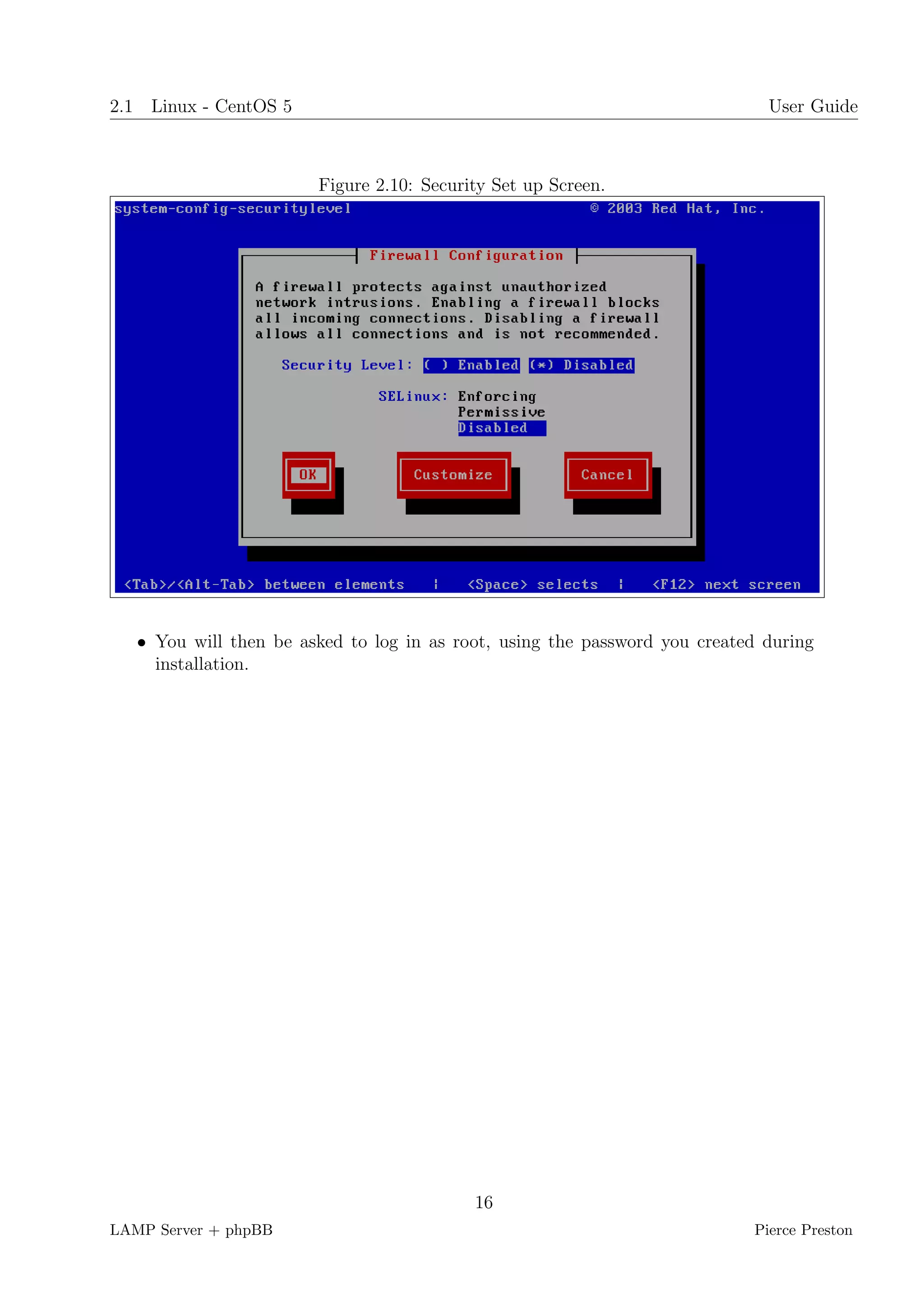 2.1 Linux - CentOS 5                                                          User Guide



                        Figure 2.10: Security Set up Screen.




   • You will then be asked to log in as root, using the password you created during
     installation.




                                           16
LAMP Server + phpBB                                                         Pierce Preston
 