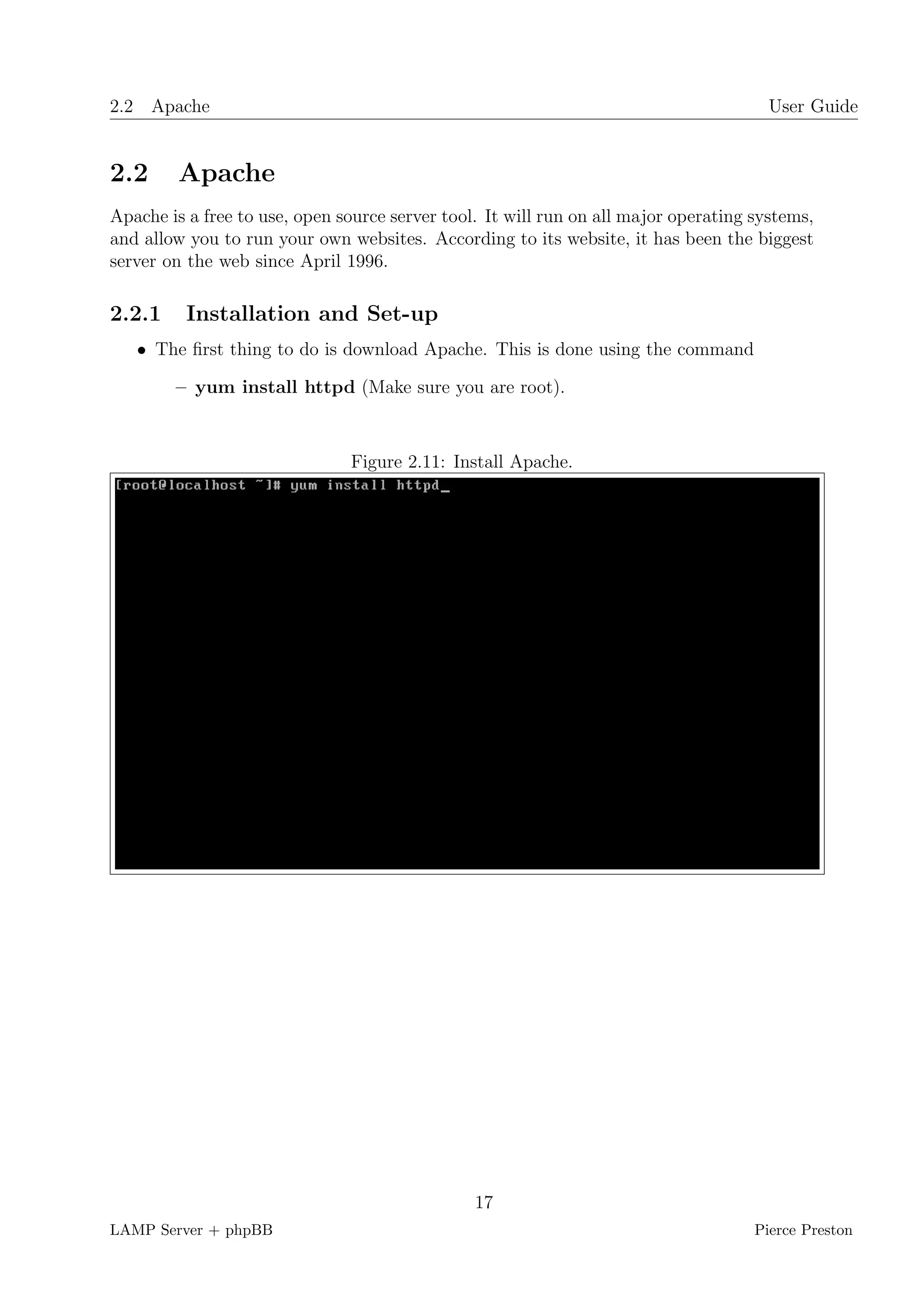 2.2 Apache                                                                             User Guide


2.2      Apache
Apache is a free to use, open source server tool. It will run on all major operating systems,
and allow you to run your own websites. According to its website, it has been the biggest
server on the web since April 1996.

2.2.1     Installation and Set-up
   • The ﬁrst thing to do is download Apache. This is done using the command

        – yum install httpd (Make sure you are root).



                               Figure 2.11: Install Apache.




                                                17
LAMP Server + phpBB                                                                  Pierce Preston
 