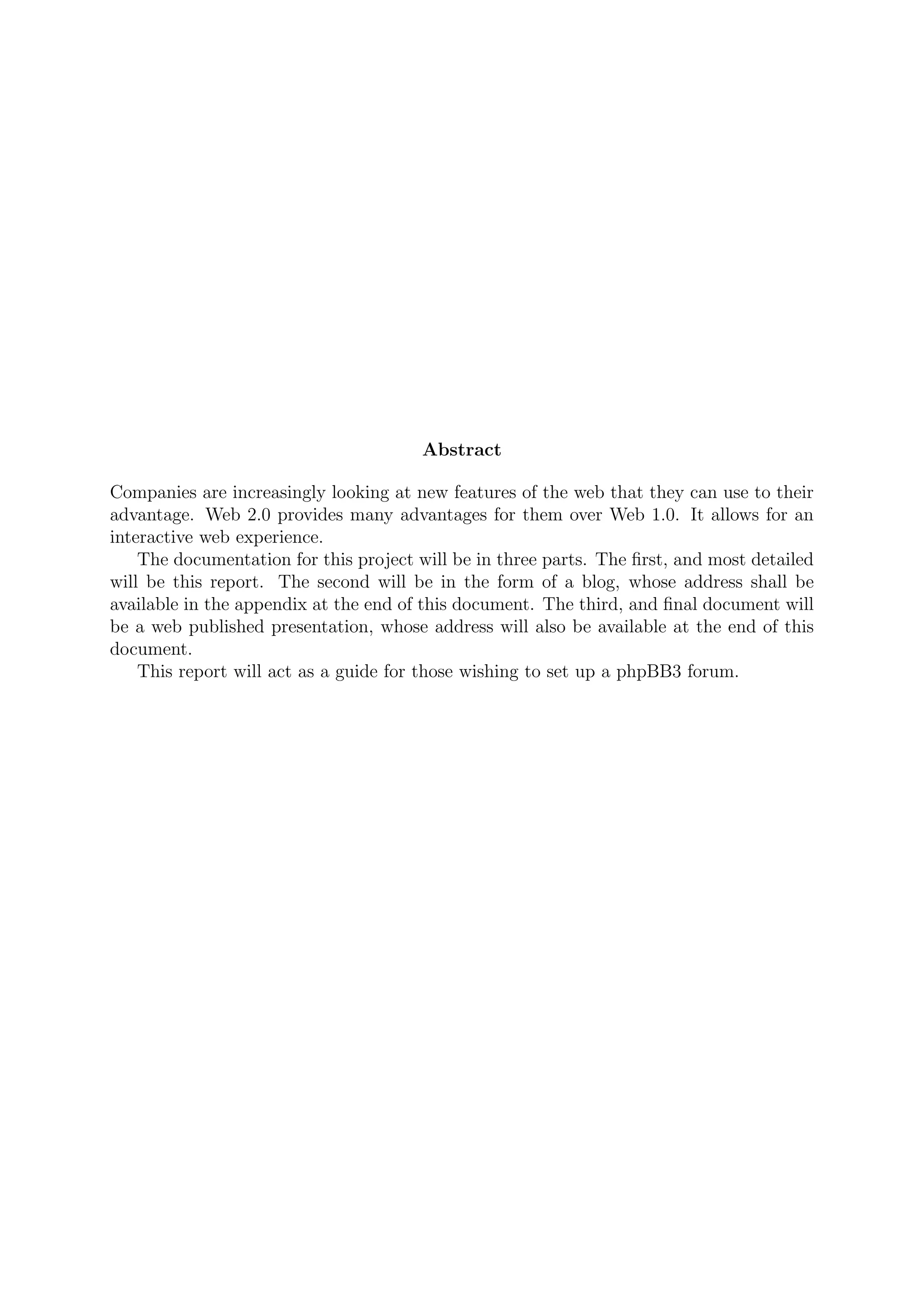 Abstract

Companies are increasingly looking at new features of the web that they can use to their
advantage. Web 2.0 provides many advantages for them over Web 1.0. It allows for an
interactive web experience.
    The documentation for this project will be in three parts. The ﬁrst, and most detailed
will be this report. The second will be in the form of a blog, whose address shall be
available in the appendix at the end of this document. The third, and ﬁnal document will
be a web published presentation, whose address will also be available at the end of this
document.
    This report will act as a guide for those wishing to set up a phpBB3 forum.
 