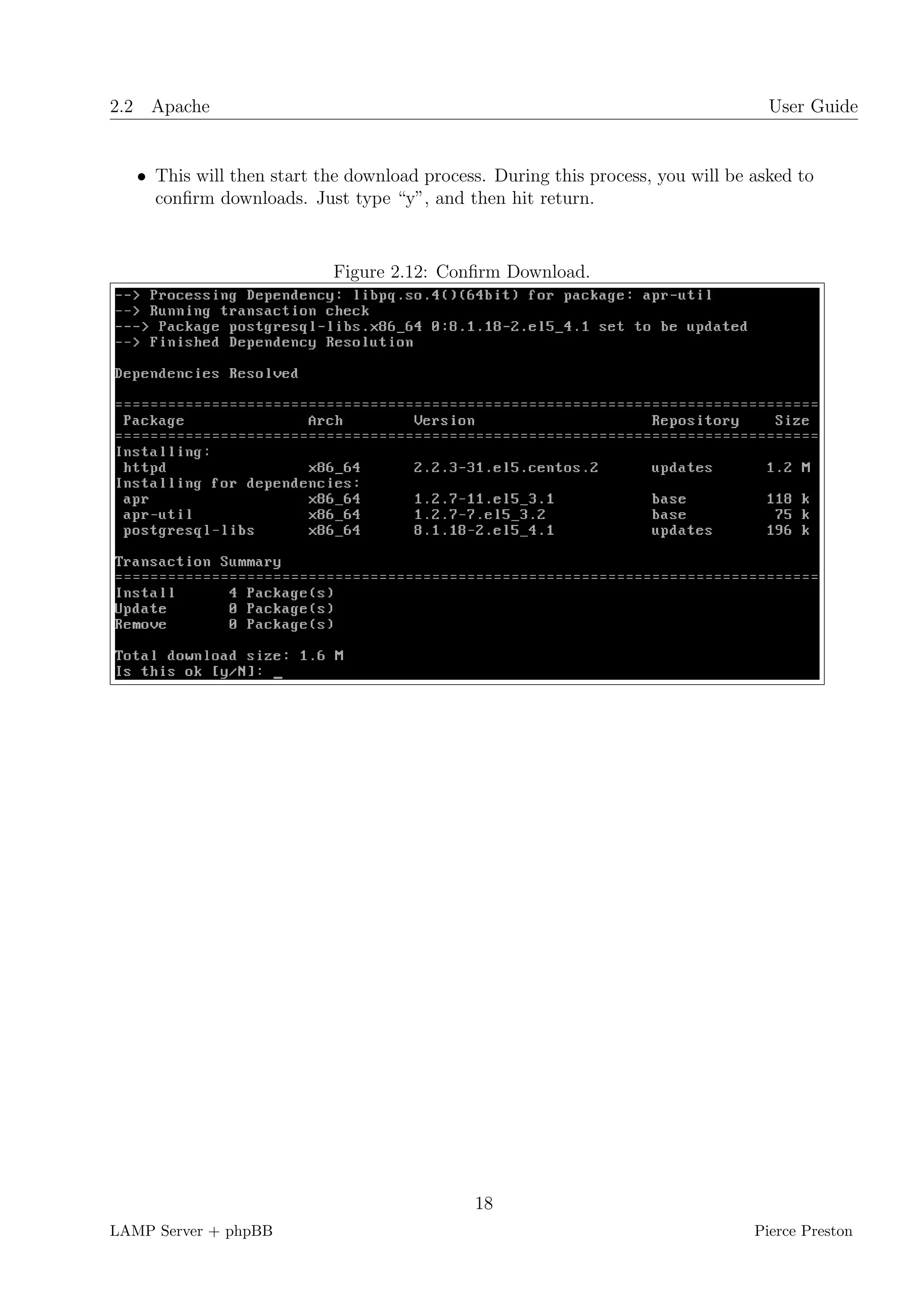 2.2 Apache                                                                         User Guide


   • This will then start the download process. During this process, you will be asked to
     conﬁrm downloads. Just type “y”, and then hit return.


                           Figure 2.12: Conﬁrm Download.




                                             18
LAMP Server + phpBB                                                              Pierce Preston
 