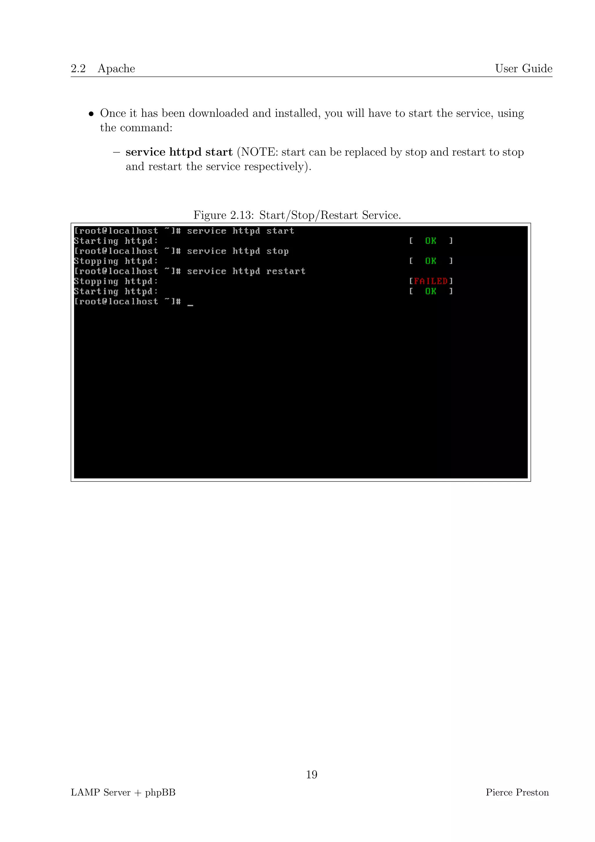 2.2 Apache                                                                         User Guide


   • Once it has been downloaded and installed, you will have to start the service, using
     the command:

       – service httpd start (NOTE: start can be replaced by stop and restart to stop
         and restart the service respectively).



                       Figure 2.13: Start/Stop/Restart Service.




                                             19
LAMP Server + phpBB                                                              Pierce Preston
 