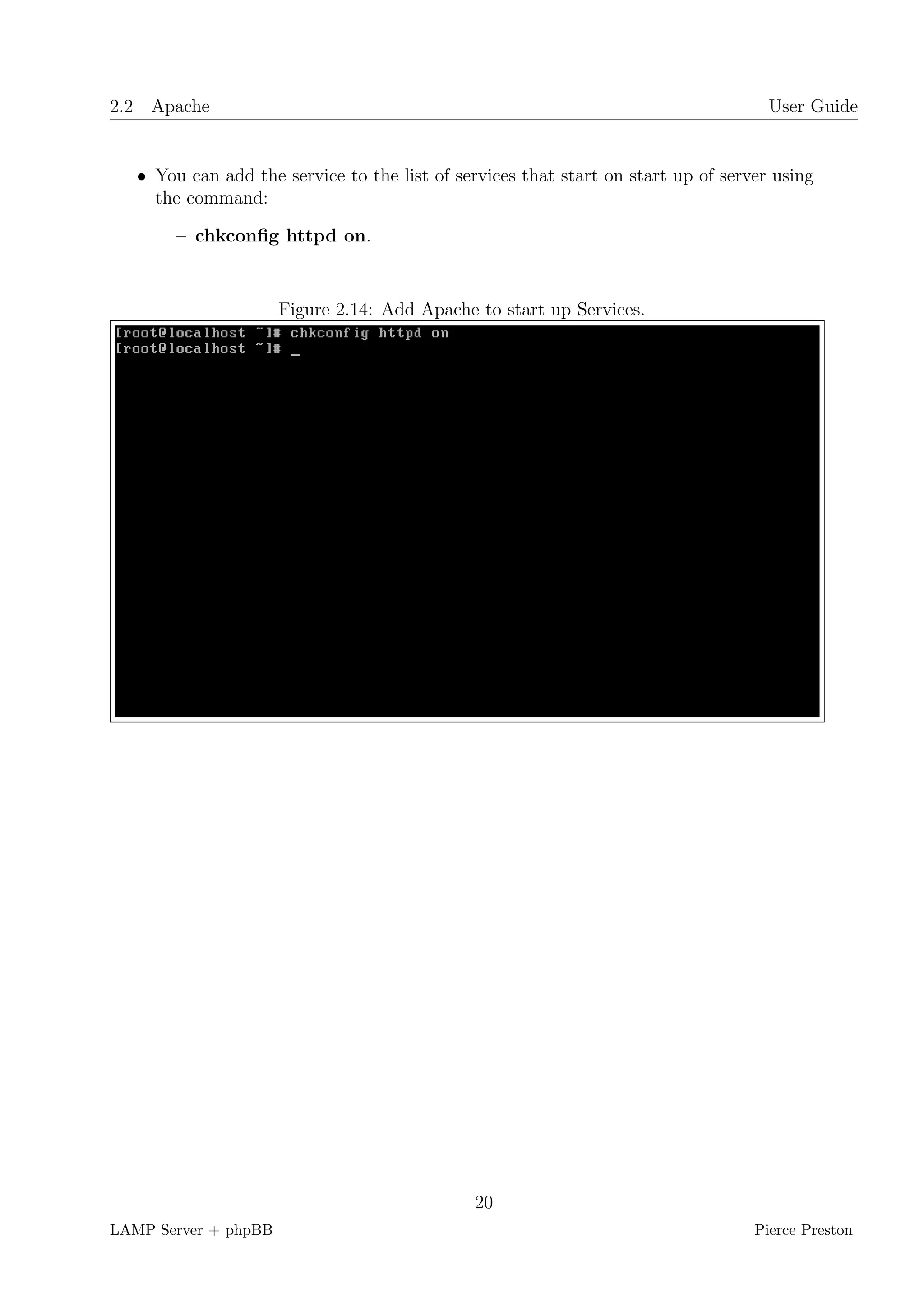 2.2 Apache                                                                           User Guide


   • You can add the service to the list of services that start on start up of server using
     the command:

        – chkconﬁg httpd on.


                      Figure 2.14: Add Apache to start up Services.




                                              20
LAMP Server + phpBB                                                                Pierce Preston
 