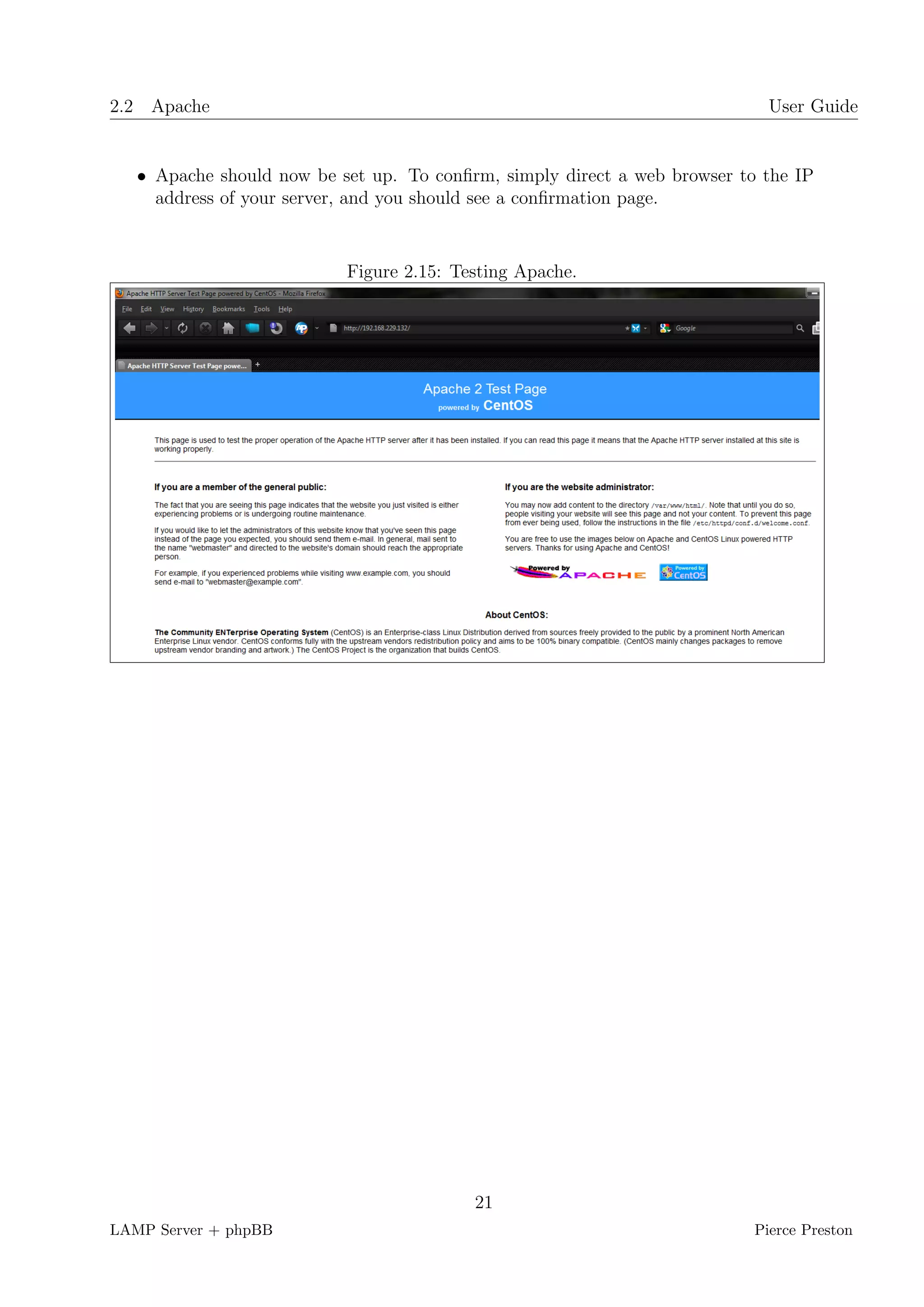 2.2 Apache                                                                   User Guide


   • Apache should now be set up. To conﬁrm, simply direct a web browser to the IP
     address of your server, and you should see a conﬁrmation page.


                           Figure 2.15: Testing Apache.




                                          21
LAMP Server + phpBB                                                        Pierce Preston
 