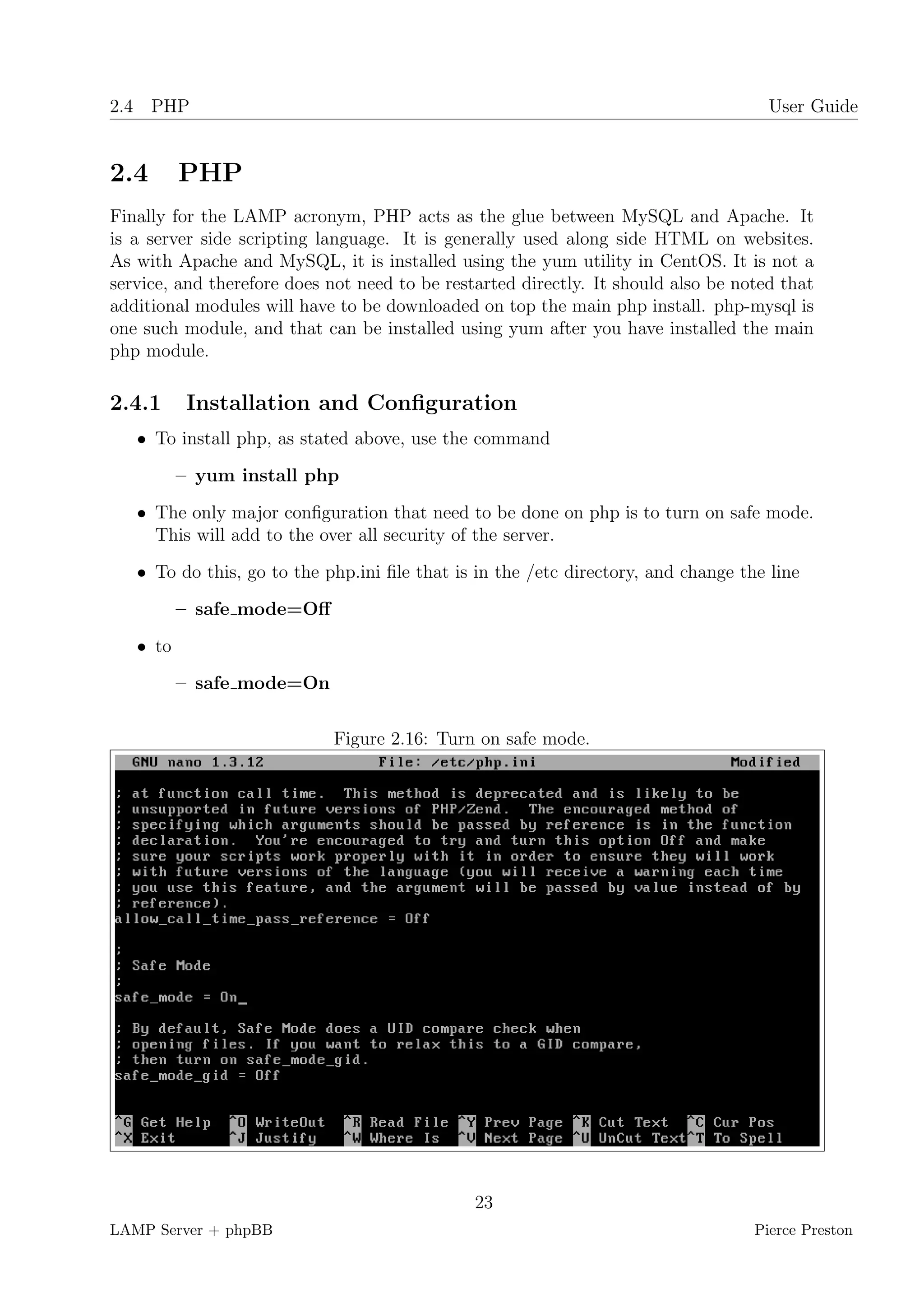 2.4 PHP                                                                              User Guide


2.4       PHP
Finally for the LAMP acronym, PHP acts as the glue between MySQL and Apache. It
is a server side scripting language. It is generally used along side HTML on websites.
As with Apache and MySQL, it is installed using the yum utility in CentOS. It is not a
service, and therefore does not need to be restarted directly. It should also be noted that
additional modules will have to be downloaded on top the main php install. php-mysql is
one such module, and that can be installed using yum after you have installed the main
php module.

2.4.1      Installation and Conﬁguration
   • To install php, as stated above, use the command
          – yum install php
   • The only major conﬁguration that need to be done on php is to turn on safe mode.
     This will add to the over all security of the server.
   • To do this, go to the php.ini ﬁle that is in the /etc directory, and change the line
          – safe mode=Oﬀ
   • to
          – safe mode=On


                            Figure 2.16: Turn on safe mode.




                                               23
LAMP Server + phpBB                                                                Pierce Preston
 