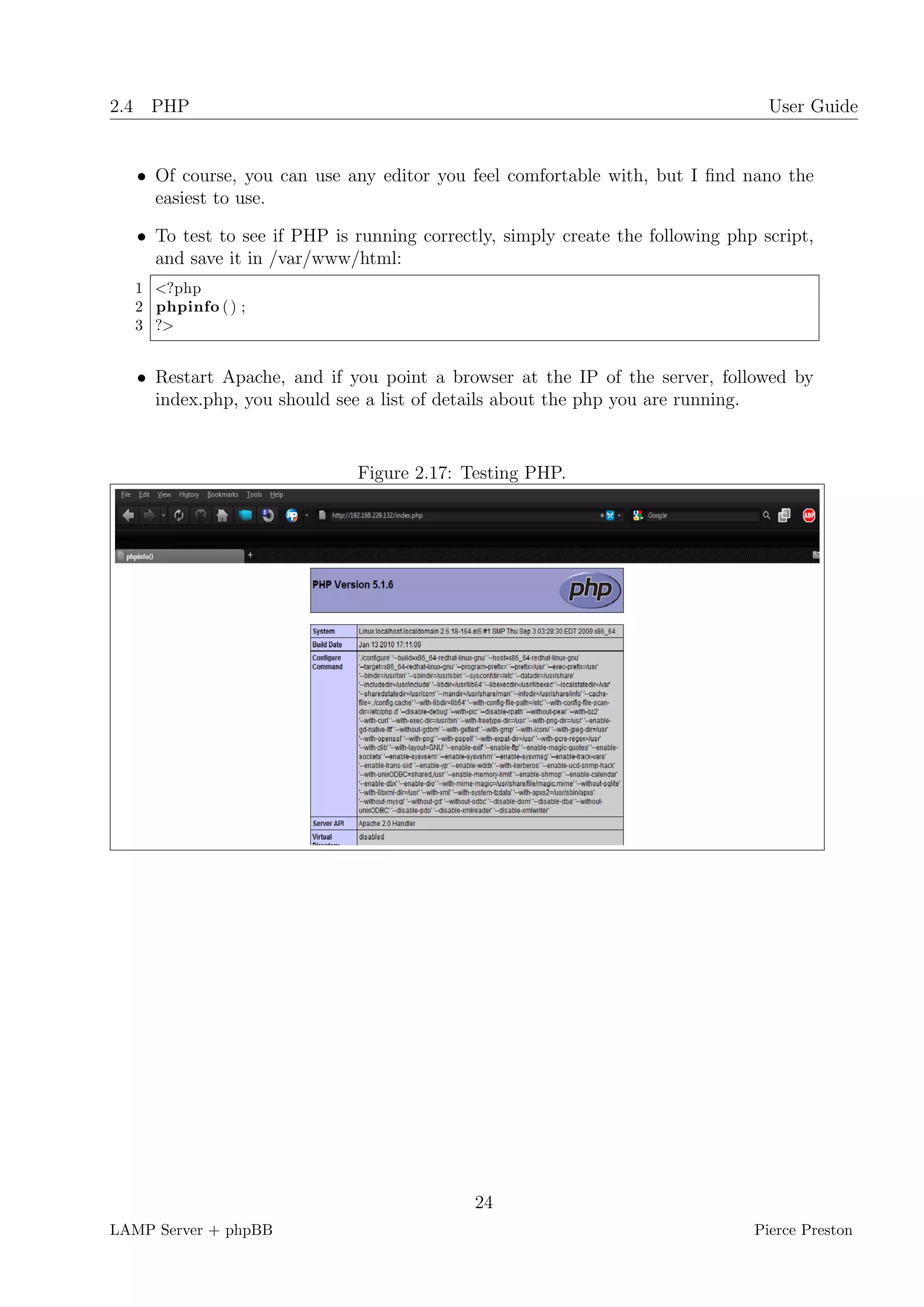 2.4 PHP                                                                           User Guide


   • Of course, you can use any editor you feel comfortable with, but I ﬁnd nano the
     easiest to use.

   • To test to see if PHP is running correctly, simply create the following php script,
     and save it in /var/www/html:
  1 <?php
  2 phpinfo ( ) ;
  3 ?>


   • Restart Apache, and if you point a browser at the IP of the server, followed by
     index.php, you should see a list of details about the php you are running.


                              Figure 2.17: Testing PHP.




                                             24
LAMP Server + phpBB                                                             Pierce Preston
 