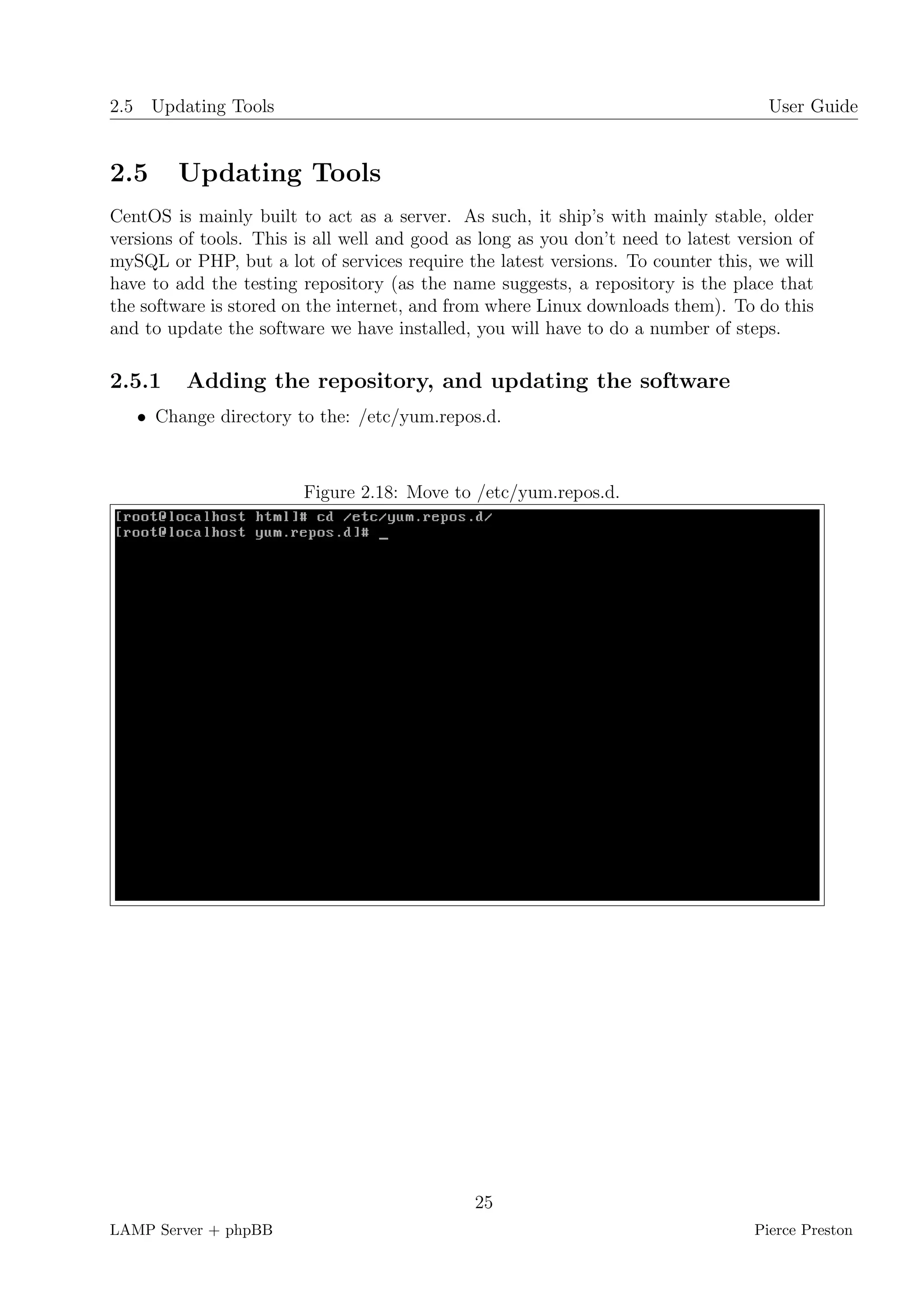 2.5 Updating Tools                                                                   User Guide


2.5     Updating Tools
CentOS is mainly built to act as a server. As such, it ship’s with mainly stable, older
versions of tools. This is all well and good as long as you don’t need to latest version of
mySQL or PHP, but a lot of services require the latest versions. To counter this, we will
have to add the testing repository (as the name suggests, a repository is the place that
the software is stored on the internet, and from where Linux downloads them). To do this
and to update the software we have installed, you will have to do a number of steps.

2.5.1    Adding the repository, and updating the software
   • Change directory to the: /etc/yum.repos.d.



                         Figure 2.18: Move to /etc/yum.repos.d.




                                               25
LAMP Server + phpBB                                                                Pierce Preston
 