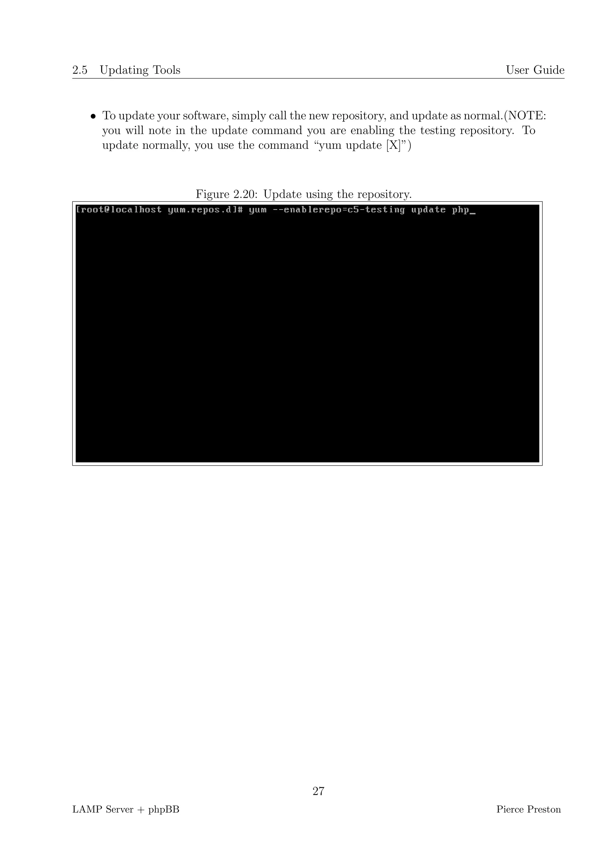 2.5 Updating Tools                                                               User Guide


   • To update your software, simply call the new repository, and update as normal.(NOTE:
     you will note in the update command you are enabling the testing repository. To
     update normally, you use the command “yum update [X]”)



                      Figure 2.20: Update using the repository.




                                            27
LAMP Server + phpBB                                                            Pierce Preston
 