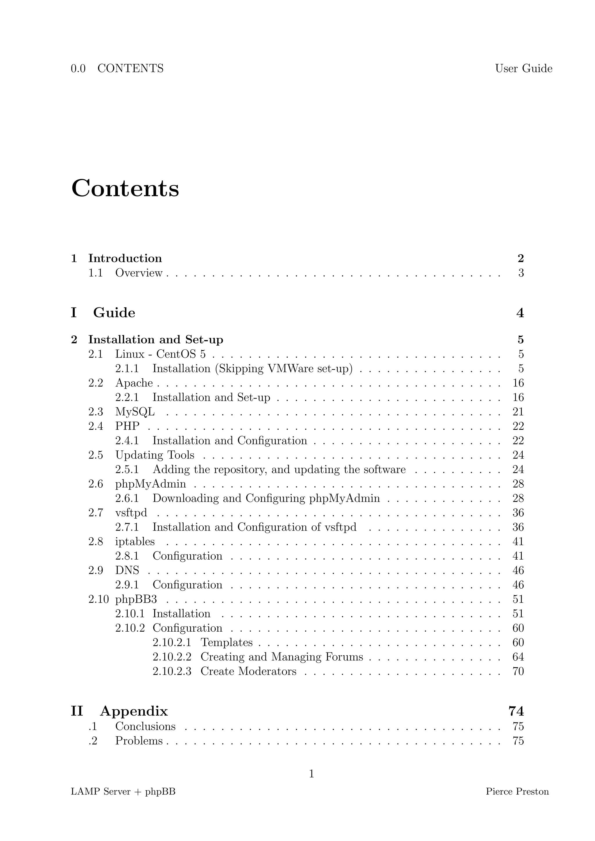 0.0 CONTENTS                                                                                                 User Guide




Contents

1 Introduction                                                                                                    2
  1.1 Overview . . . . . . . . . . . . . . . . . . . . . . . . . . . . . . . . . . . . .                          3


I     Guide                                                                                                      4
2 Installation and Set-up                                                                                         5
  2.1 Linux - CentOS 5 . . . . . . . . . . . . . . . . . . . . . .       .   .   .   .   .   .   .   .   .   .    5
       2.1.1 Installation (Skipping VMWare set-up) . . . . . .           .   .   .   .   .   .   .   .   .   .    5
  2.2 Apache . . . . . . . . . . . . . . . . . . . . . . . . . . . .     .   .   .   .   .   .   .   .   .   .   16
       2.2.1 Installation and Set-up . . . . . . . . . . . . . . .       .   .   .   .   .   .   .   .   .   .   16
  2.3 MySQL . . . . . . . . . . . . . . . . . . . . . . . . . . .        .   .   .   .   .   .   .   .   .   .   21
  2.4 PHP . . . . . . . . . . . . . . . . . . . . . . . . . . . . .      .   .   .   .   .   .   .   .   .   .   22
       2.4.1 Installation and Conﬁguration . . . . . . . . . . .         .   .   .   .   .   .   .   .   .   .   22
  2.5 Updating Tools . . . . . . . . . . . . . . . . . . . . . . .       .   .   .   .   .   .   .   .   .   .   24
       2.5.1 Adding the repository, and updating the software            .   .   .   .   .   .   .   .   .   .   24
  2.6 phpMyAdmin . . . . . . . . . . . . . . . . . . . . . . . .         .   .   .   .   .   .   .   .   .   .   28
       2.6.1 Downloading and Conﬁguring phpMyAdmin . . .                 .   .   .   .   .   .   .   .   .   .   28
  2.7 vsftpd . . . . . . . . . . . . . . . . . . . . . . . . . . . .     .   .   .   .   .   .   .   .   .   .   36
       2.7.1 Installation and Conﬁguration of vsftpd . . . . .           .   .   .   .   .   .   .   .   .   .   36
  2.8 iptables . . . . . . . . . . . . . . . . . . . . . . . . . . .     .   .   .   .   .   .   .   .   .   .   41
       2.8.1 Conﬁguration . . . . . . . . . . . . . . . . . . . .        .   .   .   .   .   .   .   .   .   .   41
  2.9 DNS . . . . . . . . . . . . . . . . . . . . . . . . . . . . .      .   .   .   .   .   .   .   .   .   .   46
       2.9.1 Conﬁguration . . . . . . . . . . . . . . . . . . . .        .   .   .   .   .   .   .   .   .   .   46
  2.10 phpBB3 . . . . . . . . . . . . . . . . . . . . . . . . . . .      .   .   .   .   .   .   .   .   .   .   51
       2.10.1 Installation . . . . . . . . . . . . . . . . . . . . .     .   .   .   .   .   .   .   .   .   .   51
       2.10.2 Conﬁguration . . . . . . . . . . . . . . . . . . . .       .   .   .   .   .   .   .   .   .   .   60
              2.10.2.1 Templates . . . . . . . . . . . . . . . . .       .   .   .   .   .   .   .   .   .   .   60
              2.10.2.2 Creating and Managing Forums . . . . .            .   .   .   .   .   .   .   .   .   .   64
              2.10.2.3 Create Moderators . . . . . . . . . . . .         .   .   .   .   .   .   .   .   .   .   70


II        Appendix                                                                                               74
     .1    Conclusions . . . . . . . . . . . . . . . . . . . . . . . . . . . . . . . . . . . 75
     .2    Problems . . . . . . . . . . . . . . . . . . . . . . . . . . . . . . . . . . . . . 75

                                                   1
LAMP Server + phpBB                                                                                      Pierce Preston
 