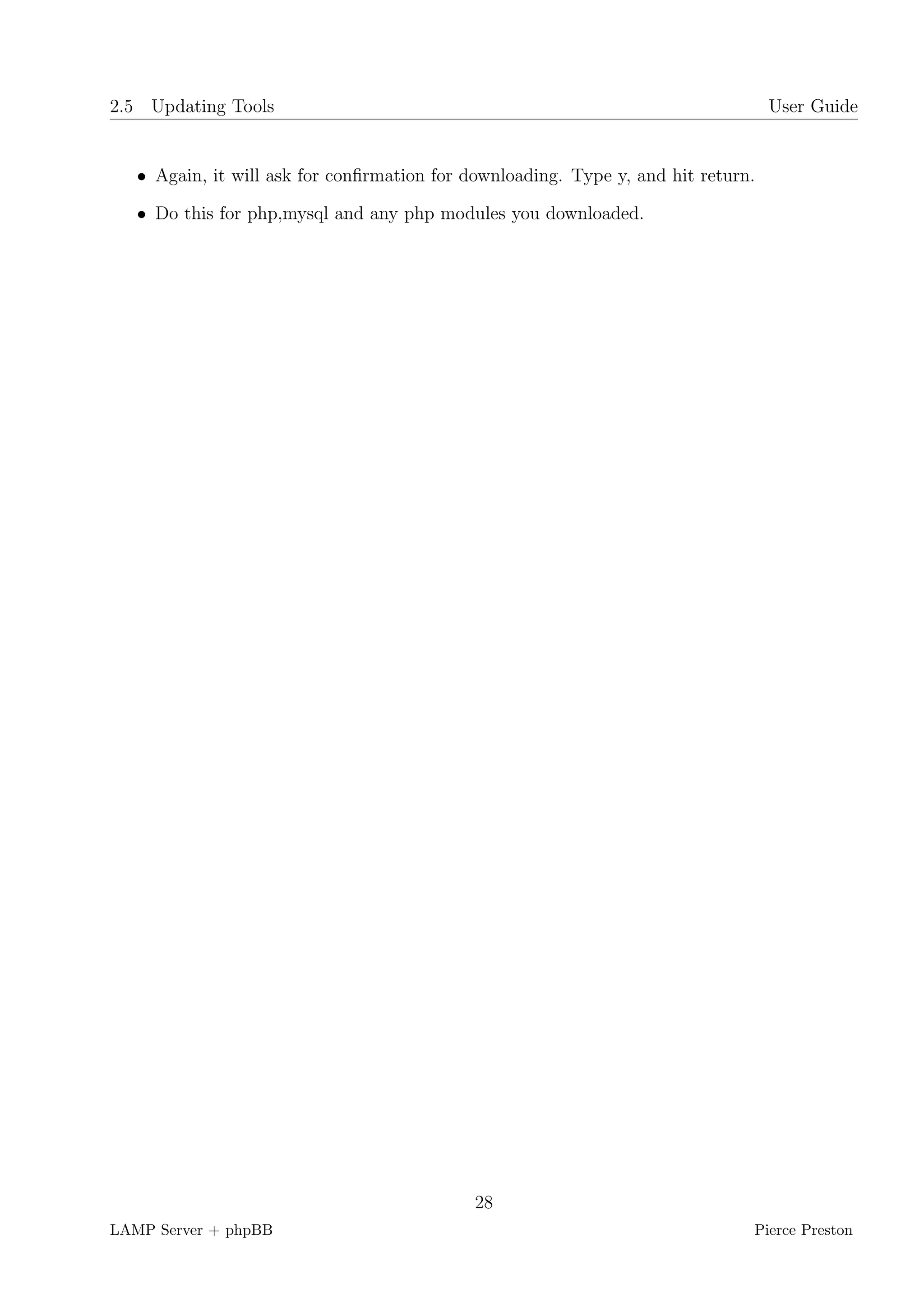 2.5 Updating Tools                                                                 User Guide


   • Again, it will ask for conﬁrmation for downloading. Type y, and hit return.

   • Do this for php,mysql and any php modules you downloaded.




                                             28
LAMP Server + phpBB                                                            Pierce Preston
 