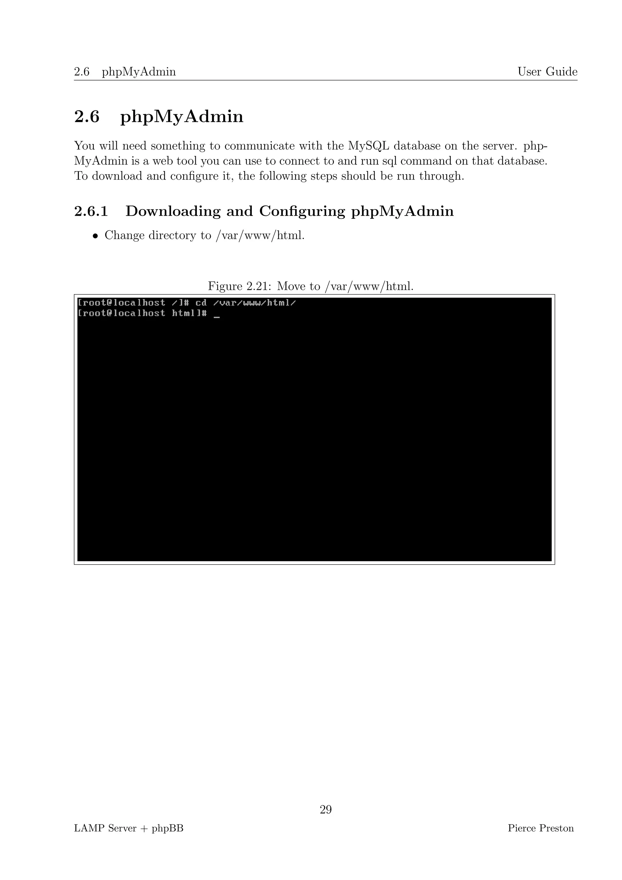 2.6 phpMyAdmin                                                                 User Guide


2.6     phpMyAdmin
You will need something to communicate with the MySQL database on the server. php-
MyAdmin is a web tool you can use to connect to and run sql command on that database.
To download and conﬁgure it, the following steps should be run through.

2.6.1    Downloading and Conﬁguring phpMyAdmin
   • Change directory to /var/www/html.



                        Figure 2.21: Move to /var/www/html.




                                            29
LAMP Server + phpBB                                                          Pierce Preston
 