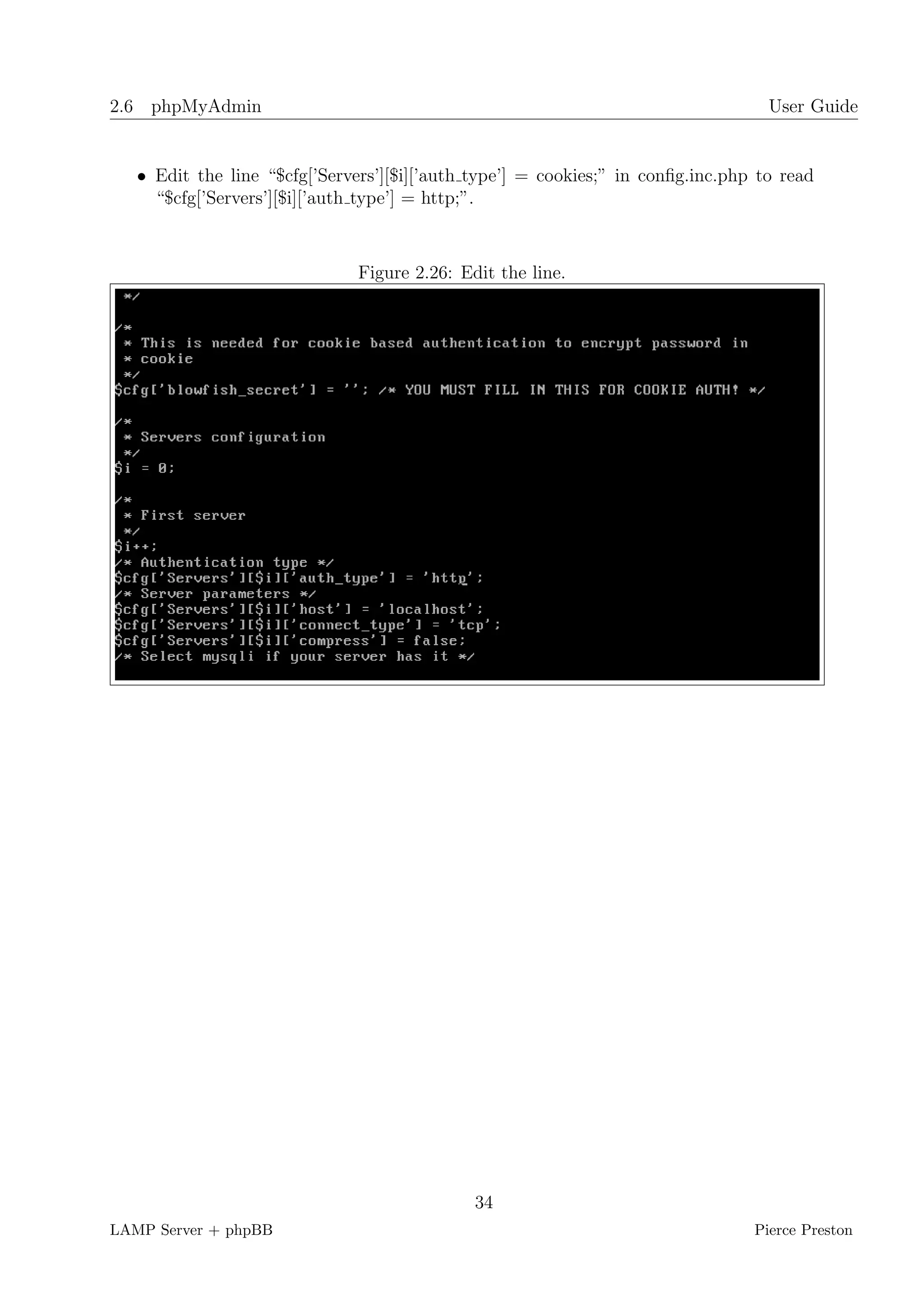 2.6 phpMyAdmin                                                                     User Guide


   • Edit the line “$cfg[’Servers’][$i][’auth type’] = cookies;” in conﬁg.inc.php to read
     “$cfg[’Servers’][$i][’auth type’] = http;”.



                               Figure 2.26: Edit the line.




                                              34
LAMP Server + phpBB                                                              Pierce Preston
 